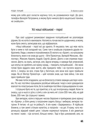 61
РОЗДІЛ ПЕРШИЙ Зі зброєю в руках
можу для себе досі скласти картину того, як розвивалися події. До речі,
телефон Валерія Петровича, в якому було чимало фото кацапської техніки,
не знайшли».
Усі наші військові – герої
Про свої щоденні ризиковані завдання поліцейський не розповідав
рідним, бо не хотів їх хвилювати. Натомість почав вести щоденника, в якому,
коли була змога, записував все, що відбувалося.
«Наші військові – герої всі до одного. Я пишаюсь тим, що мав честь
бути з ними в той складний час. Саме там я знайшов справжніх друзів-по-
братимів. Люди, з якими я познайомився 25 лютого на «Брамі», на нульовому
блокпосту, яких я не знав до цього – Вітя Прокопчук, Валерій Мельник, «Во-
лонтер», Максим, Кирило, Андрій, Сергій, Денис. Дехто з них отримав пора-
нення. Дехто, на жаль, загинув, але, йдучи вперед, я завжди був упевнений,
що хлопці не зроблять ані кроку назад, – говорить поліцейський. – Всі вони
готові були віддати своє життя, аби прикрити тебе і не пустити ворога в
місто. І, скоріш за все, страх був у багатьох, але вони все одно прийшли
сюди. Як-от Віктор Прокопчук – цей чоловік знав, що таке війна, і він все
одно прийшов туди.
Ми вже потім згадували, що на блокпосту стояло завжди шестеро чоло-
вік. По нас постійно працювали російські військові. Іноді в окоп доводилося
взагалі по-пластунськи лізти, бо їх снайпери постійно спрацьовували по нам.
І страшно було не те, що прилітає, а те, що ти втрачаєш людей. Коли ти
знаєш, що в нього є діти, є сім’я, а він за мить міг стати 300-тим, або, не дай
Боже, 200-тим. Це страшно і важко.
Був випадок, коли в перших числах березня я приїжджаю рано вранці
на «Браму», а біля цинку з патронами сидить боєць і вибирає, витирає па-
трони. Я питаю: «А що ти робиш?». А він каже: «Заряджаюсь». Я підійшов
ближче, а там землі стільки налетіло, а патронів – на дні. Я кажу, чого мо-
рочишся, відкрий новий цинк і візьми нормальні патрони. А він дивиться
на мене і каже : «Це останні, більше нема». Тоді я був шокований, але, на
 