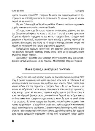62
ЧЕРНІГІВ У ВОГНІ Книга друга
щастя, підвезли потім і РПГ, і патрони. Та навіть так, із малою кількістю бо-
єприпасів ми готові були стояти до останнього. За наших рідних, за наших
людей, за наше місто».
Під час бойових дій на Чернігівщині Олег Флюгерт знайшов справжніх
друзів, з якими пліч-о-пліч стояли на «Брамі».
«Є люди, яких я до 24 лютого називав товаришами, друзями, але за-
раз більше не спілкуюсь. На жаль, є такі. А от ті хлопці, з якими простояли
40 днів на «Брамі», – це друзі на все життя, – говорить Олег. – Згодом мені
дзвонили з Нацполіції, пропонували нести службу в самому Чернігові на
одному з блокпостів, але я вже не міг лишити хлопців. Я не міг кинути тих
людей, які мене прийняли і стали справжніми друзями».
Бойові дії не пройшли непомітно і для здоров’я Олега Флюгерта. Він
має декілька контузій і часткову втрату слуху. Проте це не завадить нести
службу на захист України.
За оборону Чернігова Олег Флюгерт влітку минулого року був нагоро-
джений нагрудним знаком «Знак пошани» Міністерства оборони України.
Війна триває, і це потрібно пам’ятати
«Минув рік, але я ще не можу відійти від тих подій лютого-березня 2022
року. Я любив танцювати, але зараз я не знаю, коли знов це робитиму. Я не
можу веселитися, поки хлопці там, на Сході, досі воюють. Війна триває, і ми
маємо робити все для перемоги, – говорить Олег. – Те, що ми бачили, – це
ніколи не забудеться. І коли хлопці повернуться, вони не будуть розуміти,
чому ми тут їздимо на машинах, ходимо в клуби, вдягли туфлі і костюми, а
вони там в брудній формі, в окопах, повних багна. Перший час їм буде важко,
як було важко мені повернутися до звичного життя. Та вони не винні, війна
– це страшно. Всі вони повернуться іншими, зовсім іншими людьми. І ми
маємо підтримувати і з розумінням ставитись. Адже завдяки їм ми можемо
зараз вільно ходити по своїй землі. Зараз спілкуюсь із хлопцями, які й надалі
служать і звільняють наші землі. Вони кажуть, що там інша війна. Там ворожа
арта просто закидає їх снарядами, і ні про який «снарядний голод» росіян
 