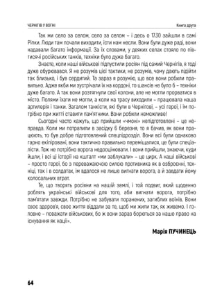 64
ЧЕРНІГІВ У ВОГНІ Книга друга
Так ми село за селом, село за селом – і десь о 17.30 зайшли в самі
Ріпки. Люди там почали виходити, їсти нам несли. Вони були дуже раді, вони
надавали багато інформації. За їх словами, у деяких селах стояло по пів-
тисячі російських танків, техніки було дуже багато.
Знаєте, коли наші військові підпустили росіян під самий Чернігів, я тоді
дуже обурювався. Я не розумів цієї тактики, не розумів, чому дають підійти
так близько, і був сердитий. Та зараз я розумію, що все вони робили пра-
вильно. Адже якби ми зустрічали їх на кордоні, то шансів не було б – техніки
дуже багато. А так вони розтягнули свої колони, але не могли прорватися в
місто. Полями їхати не могли, а коли на трасу виходили – працювала наша
артилерія і танки. Загалом танкісти, які були в Чернігові, – усі герої, і їм по-
трібно при житті ставити пам’ятники. Вони робили неможливе!
Сьогодні часто кажуть, що прийшли «чмоні» непідготовлені – це не-
правда. Коли ми потрапили в засідку 6 березня, то я бачив, як вони пра-
цюють, то був добре підготовлений спецпідрозділ. Вони всі були однаково
гарно екіпіровані, вони тактично правильно переміщалися, це були спеціа-
лісти. Тож не потрібно ворога недооцінювати. І вони прийшли, знаючи, куди
йшли, і всі ці історії на кшталт «ми заблукали» – це цирк. А наші військові
– просто герої, бо з переважаючою силою противника як в озброєнні, тех-
ніці, так і в солдатах, їм вдалося не лише вигнати ворога, а й завдати йому
колосальних втрат.
Те, що творять росіяни на нашій землі, і той подвиг, який щоденно
роблять українські військові для того, аби вигнати ворога, потрібно
пам’ятати завжди. Потрібно не забувати поранених, загиблих воїнів. Вони
своє здоров’я, своє життя віддали за те, щоб ми жили так, як живемо. І го-
ловне – поважати військових, бо ж вони зараз борються за наше право на
існування як нації».
Марія ПУЧИНЕЦЬ
 