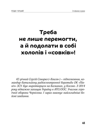 65
РОЗДІЛ ПЕРШИЙ Зі зброєю в руках
Треба
не лише перемогти,
а й подолати в собі
холопів і «совків»!
42-річний Сергій Сокирко («Хвиля») – підполковник, ко-
мандир батальйону радіоелектронної боротьби ОК «Пів-
ніч» ЗСУ. Був миротворцем на Балканах, у Косово. З 2014
року відважно захищав Україну в АТО/ООС. Учасник геро-
їчної оборони Чернігова. І зараз виконує найскладніші бо-
йові завдання.
 
