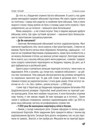 67
РОЗДІЛ ПЕРШИЙ Зі зброєю в руках
До того ж, у Бердичеві служило багато військових. В школі у нас дуже
цікаво викладався предмет військової підготовки. Ми навіть їздили стріляти
на полігонах. І серед моїх родичів та знайомих були військові. Тому в мене
жодного страху перед армією не було, я справді щиро хотів служити, і було
усвідомлення, що це почесно – захищати свою Батьківщину!
Мама захворіла – у неї стався інсульт. Тому я свідомо вирішив здобути
військову освіту. Ще один суттєвий аргумент – навчання було безкоштов-
ним із гарантованим працевлаштуванням.
– Де Ви навчалися?
– Закінчив Житомирський військовий інститут радіоелектроніки. Мені
навчання подобалося. Але, чесно кажучи, я був трохи бунтарем… Спиртне не
вживав. Проте багато питань мене обурювали. Наприклад, «дідівщина» – я її
взагалі не сприймав! Відстоював справедливість, право бути особистістю, а
не якоюсь безликою істотою, що виконує усілякі недолугі, безглузді накази.
Ви ж знаєте, що у нашому війську довго жили радянські, «совкові» традиції,
коли солдата намагалися перетворити на бездумну тварину. До речі, це й
досі відбувається в російській армії…
Одного разу я самовільно залишив територію інституту, і мене мало не
відрахували. Втім, я розумів, що, попри все, професія військового – це дій-
сно моє покликання. Тому вирішив абстрагуватися від усіляких неподобств
та нормально закінчити вуз. То дав собі слово й дотримав його. У мене
з’явився інтерес до радіоелектроніки, і стало дуже цікаво. Отож інститут за-
кінчив на «5» і «4», без «трійок», цілком успішно – у 2005 році.
І саме тоді з Чернігова до Бердичева передислокували батальйон РЕБ
(радіоелектронної розвідки і боротьби), який розмістили на території шко-
ли прапорщиків. Отож мені неабияк пощастило. А коли батальйон отримав
нову техніку, я там навчав людей, бо вже проходив це в інституті… Таким
чином я пройшов стажування, належно зарекомендував себе і до 2013-го,
доки нашу військову частину не розформували, служив там.
– У 2012 році Ви виконували миротворчу місію в Косово.
– Авжеж, у складі інженерної роти. Служив офіцером із питань радіо-
електронної боротьби. Моїм завданням було прикриття військ і техніки від
радіокерованих фугасів. Ситуація була досить напружена, нас не раз підні-
мали по тривозі… Взагалі, я там пробув рік. Мешкали ми на території фран-
 