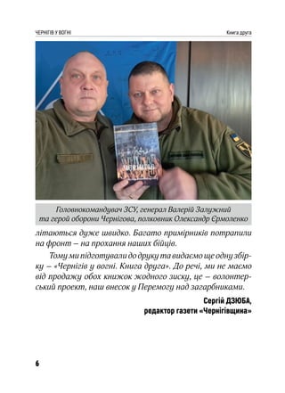 6
ЧЕРНІГІВ У ВОГНІ Книга друга
літаються дуже швидко. Багато примірників потрапили
на фронт – на прохання наших бійців.
Тому ми підготували до друку та видаємо ще одну збір-
ку – «Чернігів у вогні. Книга друга». До речі, ми не маємо
від продажу обох книжок жодного зиску, це – волонтер-
ський проект, наш внесок у Перемогу над загарбниками.
Сергій ДЗЮБА,
редактор газети «Чернігівщина»
Головнокомандувач ЗСУ, генерал Валерій Залужний
та герой оборони Чернігова, полковник Олександр Єрмоленко
 