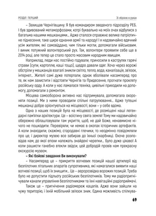 69
РОЗДІЛ ПЕРШИЙ Зі зброєю в руках
– Захищав Чернігівщину. Я був командиром зведеного підрозділу РЕБ.
І був здивований метаморфозами, котрі буквально на моїх очах відбулися з
багатьма нашими мешканцями… Адже сталося справжнє велике патріотич-
не піднесення, таке щире єднання армії та народу! І я надзвичайно вдячний
усім жителям, які самовіддано, чим тільки могли, допомагали військовим.
І виник потужний волонтерський рух. Так, волонтери проявили себе ще в
2014 році, але тепер це стало просто масовим народним явищем.
Наприклад, люди нас постійно годували, приносили в каструлях гарячі
страви (супи, картоплю, каші тощо), щедро давали одяг. Хоча через ворожі
обстріли у мешканців взагалі зникли світло, тепло, вода, каналізація, зв’язок,
інтернет… Жителі самі дуже потерпали, однак вболівали насамперед про
те, як нам захистити і відстояти Чернігів та Придесення, прогнати прокляту
російську орду. А коли у нас ламалася техніка, цивільні приходили на допо-
могу, допомагали з ремонтом.
Місцева самооборона активно нас підтримувала, допомагала охоро-
няти позиції. Ми з ними проводили спільні патрулювання… Адже тутешні
мешканці добре орієнтуються на місцевості, вони – у себе вдома.
Одна з наших позицій була на місцевості, де розміщені наші леген-
дарні пам’ятки архітектури. Це – воістину свята земля! Тому ми надзвичайно
обережно облаштовували там укриття, щоб, не дай Боже, ненавмисне ні-
чого не пошкодити. Перевіряли, чи немає в окопах історичних артефактів.
А коли знаходили, скажімо, стародавні глечики, то неодмінно повідомляли
про це, і директор музею все забирав до їхньої скарбниці. Охоче розпо-
відав нам, до якої епохи належать знайдені черепки… Було дуже цікаво! А
коли рашисти ганебно втекли звідси, цей добродій провів нам прекрасну
екскурсію музеєм.
– Які бойові завдання Ви виконували?
– Насамперед це – прикриття вогневих позицій нашої артилерії від
безпілотних літальних апаратів супротивника, які намагалися виявити наші
вогневі позиції, щоб їх знищити… Це – аеророзвідка ворожих позицій. Треба
було не допустити підльоту російських безпілотників. Тому ми радіопригні-
чували канали управління безпілотниками та їхні навігаційні радіоприймачі.
Також це – пригнічення радіомереж кацапів. Адже вони зайшли на
чужу територію, і їхній мобільний зв’язок зник. Єдина можливість спілкува-
 
