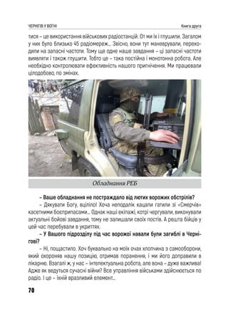 70
ЧЕРНІГІВ У ВОГНІ Книга друга
тися – це використання військових радіостанцій. От ми їх і глушили. Загалом
у них було близько 45 радіомереж… Звісно, вони тут маневрували, перехо-
дили на запасні частоти. Тому ще одне наше завдання – ці запасні частоти
виявляти і також глушити. Тобто це – така постійна і монотонна робота. Але
необхідно контролювати ефективність нашого пригнічення. Ми працювали
цілодобово, по змінах.
– Ваше обладнання не постраждало від лютих ворожих обстрілів?
– Дякувати Богу, вціліло! Хоча неподалік кацапи гатили зі «Смерчів»
касетними боєприпасами… Однак наші екіпажі, котрі чергували, виконували
актуальні бойові завдання, тому не залишали своїх постів. А решта бійців у
цей час перебували в укриттях.
– У Вашого підрозділу під час ворожої навали були загиблі в Черні-
гові?
– Ні, пощастило. Хоч буквально на моїх очах хлопчина з самооборони,
який охороняв нашу позицію, отримав поранення, і ми його доправили в
лікарню. Взагалі ж, у нас – інтелектуальна робота, але вона – дуже важлива!
Адже як ведуться сучасні війни? Все управління військами здійснюється по
радіо. І це – їхній вразливий елемент…
Обладнання РЕБ
 
