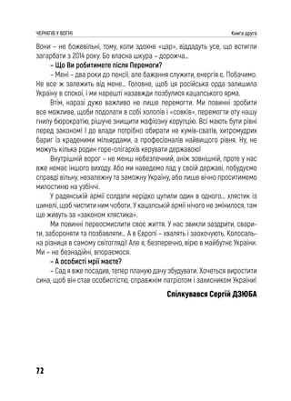 72
ЧЕРНІГІВ У ВОГНІ Книга друга
Вони – не божевільні, тому, коли здохне «цар», віддадуть усе, що встигли
загарбати з 2014 року. Бо власна шкура – дорожча…
– Що Ви робитимете після Перемоги?
– Мені – два роки до пенсії, але бажання служити, енергія є. Побачимо.
Не все ж залежить від мене… Головне, щоб ця російська орда залишила
Україну в спокої, і ми нарешті назавжди позбулися кацапського ярма.
Втім, наразі дуже важливо не лише перемогти. Ми повинні зробити
все можливе, щоби подолати в собі холопів і «совків», перемогти оту нашу
гнилу бюрократію, рішуче знищити мафіозну корупцію. Всі мають бути рівні
перед законом! І до влади потрібно обирати не кумів-сватів, хитромудрих
бариг із краденими мільярдами, а професіоналів найвищого рівня. Ну, не
можуть кілька родин горе-олігархів керувати державою!
Внутрішній ворог – не менш небезпечний, аніж зовнішній, проте у нас
вже немає іншого виходу. Або ми наведемо лад у своїй державі, побудуємо
справді вільну, незалежну та заможну Україну, або лише вічно проситимемо
милостиню на узбіччі.
У радянській армії солдати нерідко цупили один в одного… хлястик із
шинелі, щоб чистити ним чоботи. У кацапській армії нічого не змінилося, там
ще живуть за «законом хлястика».
Ми повинні переосмислити своє життя. У нас звикли заздрити, свари-
ти, забороняти та позбавляти… А в Європі – хвалять і заохочують. Колосаль-
на різниця в самому світогляді! Але я, безперечно, вірю в майбутнє України.
Ми – не безнадійні, впораємося.
– А особисті мрії маєте?
– Сад я вже посадив, тепер планую дачу збудувати. Хочеться виростити
сина, щоб він став особистістю, справжнім патріотом і захисником України!
Спілкувався Сергій ДЗЮБА
 