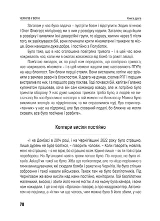 78
ЧЕРНІГІВ У ВОГНІ Книга друга
Загалом у нас була задача – зустріти боєм і відступити. Ходив зі мною
і Олег Флюгерт, міліціонер, ми з ним у розвідку ходили. Загалом, якщо йшли
в розвідку і виявляли їхні диверсійні групи, то відразу, хвилин через 5 після
того, як зав’язувався бій, вони починали крити мінометами і танками те міс-
це. Вони накидали дуже добре, і постійно з Полуботок.
Було таке, що в нас оголошена повітряна тривога – і в цей час вони
накривають нас, коли ми в окопах ховаємося від бомб та ракет авіації.
Пам’ятаю випадок, як по рації нам передають, що повітряна тривога,
нас накривають міномети – і в цей момент кацапи вже наставляють ПТУРа
на наш блокпост. Там блоки перші стояли. Вони виставили, хотіли нас зрів-
няти з землею разом із блокпостом. Я довго не думав, схопив РПГ і першим
вистрелив по них. І з першого разу поклав. Тоді почався бій: капітан Галенко
кулеметом працював, хоча він сам командир взводу, але ж потрібно було
тримати оборону. У нас дуже широко тримати треба було, а людей не ви-
стачало, бо нас було лише шестеро в той момент на блокпосту. Можна було
викликати хлопців на підкріплення, та ми справлялися тоді. Був спринтер-
«танчик» у нас на підтримці, але був схований подалі, бо ближче не могли
сховати, все було посічене і розбите».
Коптери висіли постійно
«І на Донбасі в 2014 році, і на Чернігівщині 2022 року було страшно.
Лише дурень не буде боятися, – говорить чоловік. – Коли говорять, мовляв,
мені не страшно, – я не вірю, бо страшно всім. Єдине лише – як ти той страх
перебореш. На Луганщині навіть трохи легше було. По-перше, не було лі-
таків. Авіації як такої не було. Хіба що гелікоптери, але то ніщо порівняно з
тими винищувачами, які скидали бомби і ракети на Чернігів. Не було стільки
озброєння і такої навали військових. Також там не було безпілотників. Під
Черніговом же вони висіли над нами постійно, моніторили. Той безпілотник
маленький, високо, і збити його ми не могли. А на ньому була камера, і вони
нам накидали. І це я не про «Орлана» говорю, а про квадрокоптер. Автома-
том не поцілиш, а «Ігли» чи ще чогось, чим можна було б його збити, у нас
 