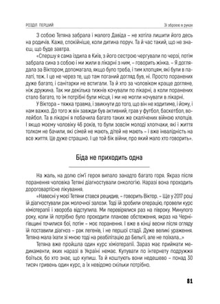 81
РОЗДІЛ ПЕРШИЙ Зі зброєю в руках
З собою Тетяна забрала і малого Давіда – не хотіла лишити його десь
на родичів. Каже, спокійніше, коли дитина поруч. Та й час такий, що не зна-
єш, що буде завтра.
«Спершу я сама їздила в Київ, з його сестрою чергували по черзі, потім
забрала сина з собою і ми жили в лікарні з ним, – говорить жінка. – Я догля-
дала за Віктором, допомагала, якщо було треба, і тим хлопцям, які були в па-
латі, теж. І це не через те, що там поганий догляд був, ні. Просто поранених
дуже багато, і санітарки не встигали. Та й хто за чоловіком краще догляне,
ніж дружина. Так ми декілька тижнів кочували по лікарні, а коли поранених
стало багато, то їм потрібні були місця, і ми не могли ночувати в лікарні.
У Віктора – тяжка травма, і звикнути до того, що він не ходитиме, і йому, і
нам важко. До того ж він завжди був активний, грав у футбол, баскетбол, во-
лейбол. Та в лікарні я побачила багато таких же скалічених війною хлопців.
І якщо моєму чоловіку 46 років, то були зовсім молоді хлопчаки, які і життя
толком не бачили, які сімей не мають, дітей не мають – і вже інвалідність на
все життя. Це дуже страшно. І це той бік війни, про який мало хто говорить».
Біда не приходить одна
На жаль, на долю сім’ї героя випало занадто багато горя. Якраз після
поранення чоловіка Тетяні діагностували онкологію. Наразі вона проходить
дороговартісне лікування.
«Навесні у моєї Тетяни стався рецидив, – говорить Віктор. – Ще у 2017 році
їй діагностували рак молочної залози. Тоді їй зробили операцію, провели курс
хіміотерапії і хвороба відступила. Ми перевірялися раз на півроку. Минулого
року, коли їй потрібно було проходити планове обстеження, якраз на Черні-
гівщині точилися бої, потім – моє поранення. І вже в кінці весни після огляду
їй поставили діагноз – рак легенів, і не першої стадії. Дуже великі ураження.
Тетяна мала їхати зі мною тоді на реабілітацію до Бельгії, але не поїхала…»
Тетяна вже пройшла один курс хіміотерапії. Зараз має приймати ме-
дикаменти, яких наразі в Україні немає. Купувати по інтернету подружжя
боїться, бо хто знає, що купиш. Та й коштують вони недешево – понад 30
тисяч гривень один курс, а їх невідомо скільки потрібно.
 