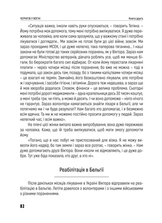 82
ЧЕРНІГІВ У ВОГНІ Книга друга
«Ситуація важка, інколи навіть руки опускаються, – говорить Тетяна. –
Йому потрібна моя допомога, тому мені потрібно вилікуватися. Я дуже пере-
живала за чоловіка, але коли сама зрозуміла, що у важкому стані і потрібно
лікуватися і доглядати… Ми зовсім не готові були до цієї війни, зовсім. Ми
зараз проходимо МСЕК, і це дуже нелегко, така паперова тяганина... І наші
закони не були готові до таких серйозних поранень, як у Віктора. Зараз нам
допомагає Міністерство ветеранів, дівчата роблять усе, щоб ми менше бі-
гали, бо бюрократія багато сил відбирає. От коли йому перестали лікарняні
платити – через чотири місяці після поранення, бо вже не можна – тоді я
подумала, що закон десь там, позаду, бо з такими каліцтвами чотири місяці
– це взагалі не термін. Звичайно, його безкоштовно лікували, але потрібне
ж і харчування, і засоби гігієни, і вітаміни. Дорога теж недешева, а зараз ще
й моя хвороба додалася. Словом, фінанси – це велика проблема. Сьогодні
мені потрібні дорогі медикаменти – одна крапельниця десь 30 тисяч коштує,
а мені треба три, чи п’ять, а може й десять. І чи воно допоможе – ніхто нічого
не гарантує. Зараз волонтери намагаються знайти лікаря в Бельгії, але чи
потягнемо ми і чи буде результат? Нам багато хто допомагає, і я безмежно
всім вдячна. Та ми ж не можемо постійно просити допомогу у людей. Зараз
нелегкий час, і всім важко».
На плечі цієї жінки випало важке випробування, вона дуже переживає
за чоловіка. Каже, що їй треба вилікуватися, щоб мати змогу допомогти
йому.
«Погано, що в нас побут не пристосований для візка. Я не можу ви-
везти його надвір, бо там земля і зараз все розтає, – говорить жінка. – Нам
дуже допомагають друзі Віктора. Вони ніколи не відмовляють, і це дуже до-
бре. Тут уже біда показала, хто друг, а хто ні».
Реабілітація в Бельгії
Після декількох місяців лікування в Україні Віктора відправили на реа-
білітацію в Бельгію. Летіти довелося з волонтерами і з іншими військовими
з різними пораненнями.
 