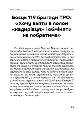 85
РОЗДІЛ ПЕРШИЙ Зі зброєю в руках
Боєць 119 бригади ТРО:
«Хочу взяти в полон
«кадирівця» і обміняти
на побратима»
До війни корюківчанин Максим Метла активно за-
ймався футболом і бойовими мистецтвами, виступав на
Всеукраїнських змаганнях, встиг повоювати доброволь-
цем, а коли настав «час Че», без роздумів знову взяв до рук
зброю та разом із такими ж відчайдухами «правосекто-
рівцями» зупиняв орду на підступах до Чернігова. Без ста-
тусів та регалій, а попервах лише із власною рушницею,
він мужньо обороняв місто від значно численнішого та
озброєного до зубів ворога. Коли ж добряче побиті каца-
пи поспіхом полишили Чернігівщину, Максим оформив-
ся в бригаду ТРО, в рідний Корюківський 167 батальйон,
у складі якого вирушив битися під Соледар та Бахмут. У
лютому в районі Кремінної отримав поранення і з переби-
тою артерією та посіченими ногами пройшов п’ять кіло-
метрів до стабілізаційного пункту. Нині боєць перебуває
на лікуванні та реабілітації в Чернігові, тож нам пощас-
тило почути його історію.
 