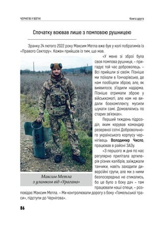 86
ЧЕРНІГІВ У ВОГНІ Книга друга
Спочатку воював лише з помповою рушницею
Зранку 24 лютого 2022 року Максим Метла вже був у колі побратимів із
«Правого Сектору». Кожен прийшов із тим, що мав.
«У мене зі зброї була
своя помпова рушниця, – при-
гадує той час доброволець. –
Всі прийшли зі своїм. Пізніше
ми поїхали в Гончарівське, де
нам пообіцяли зброю, але, як
виявилося, з’їздили надарма.
Пізніше отримали зброю у
військкоматі, але нам не ви-
дали боєкомплекту, мусили
шукати самі. Домовлялись по
старих зв’язках».
Перший тиждень підроз-
діл, яким керував командир
резервної сотні Добровольчо-
го українського корпусу чер-
нігівець Володимир Число,
працював в районі ЗАЗу.
«З першого ж дня по нас
регулярно прилітала артиле-
рія різних калібрів, заїжджали
танчики, навіть заходили ди-
версійні групи, але ми з ними
безпосередньо не стикались,
бо це було з боку дач – там
працювали наші специ, – роз-
повідає Максим Метла. – Ми контролювали дорогу з боку «Гомельської тра-
си», підступи до Чернігова».
Максим Метла
з уламком від «Урагана»
 