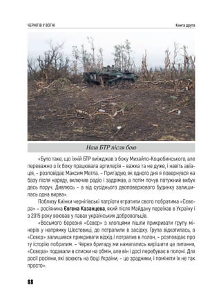 88
ЧЕРНІГІВ У ВОГНІ Книга друга
«Було таке, що їхній БТР виїжджав з боку Михайло-Коцюбинського, але
переважно з їх боку працювала артилерія – важка та не дуже, і навіть авіа-
ція, – розповідає Максим Метла. – Пригадую, як одного дня я повернувся на
базу після наряду, включив радіо і задрімав, а потім почув потужний вибух
десь поруч. Дивлюсь – а від сусіднього двоповерхового будинку залиши-
лась одна вирва».
Поблизу Киїнки чернігівські патріоти втратили свого побратима «Сєвє-
ра» – росіянина Євгена Казанцева, який після Майдану переїхав в Україну і
з 2015 року воював у лавах українських добровольців.
«Восьмого березня «Сєвєр» з хлопцями пішли прикривати групу мі-
нерів у напрямку Шестовиці, де потрапили в засідку. Група відкотилась, а
«Сєвєр» залишився прикривати відхід і потрапив в полон, – розповідає про
ту історію побратим. – Через бригаду ми намагались вирішити це питання,
«Сєвєра» подавали в списки на обмін, але він і досі перебуває в полоні. Для
росії росіяни, які воюють на боці України, – це зрадники, і поміняти їх не так
просто».
Наш БТР після бою
 
