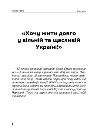 8
ЧЕРНІГІВ У ВОГНІ Книга друга
«Хочу жити довго
у вільній та щасливій
Україні!»
35-річний старший сержант Євген Смага (позивний
«Сем») пішов на війну з рашистами добровольцем. Оку-
панти нещадно обстрілювали Новоселівку, котру захи-
щали наші бійці. Однак вороги отримали гідну відсіч від
звитяжних українців. На цій війні Євген втратив ногу, та
мужній боєць ходить на протезі і, з Божою поміччю, хоче
жити довго у вільній і щасливій Україні, в своєму рідному
Чернігові. Попри все пережите, він сповнений віри, надії
та любові!
 