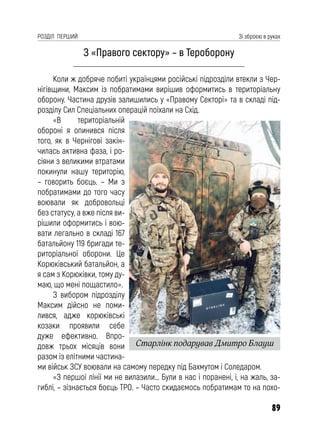 89
РОЗДІЛ ПЕРШИЙ Зі зброєю в руках
З «Правого сектору» – в Тероборону
Коли ж добряче побиті українцями російські підрозділи втекли з Чер-
нігівщини, Максим із побратимами вирішив оформитись в територіальну
оборону. Частина друзів залишились у «Правому Секторі» та в складі під-
розділу Сил Спеціальних операцій поїхали на Схід.
«В територіальній
обороні я опинився після
того, як в Чернігові закін-
чилась активна фаза, і ро-
сіяни з великими втратами
покинули нашу територію,
– говорить боєць. – Ми з
побратимами до того часу
воювали як добровольці
без статусу, а вже після ви-
рішили оформитись і вою-
вати легально в складі 167
батальйону 119 бригади те-
риторіальної оборони. Це
Корюківський батальйон, а
я сам з Корюківки, тому ду-
маю, що мені пощастило».
З вибором підрозділу
Максим дійсно не поми-
лився, адже корюківські
козаки проявили себе
дуже ефективно. Впро-
довж трьох місяців вони
разом із елітними частина-
ми військ ЗСУ воювали на самому передку під Бахмутом і Соледаром.
«З першої лінії ми не вилазили… Були в нас і поранені, і, на жаль, за-
гиблі, – зізнається боєць ТРО. – Часто скидаємось побратимам то на похо-
Старлінк подарував Дмитро Блауш
 