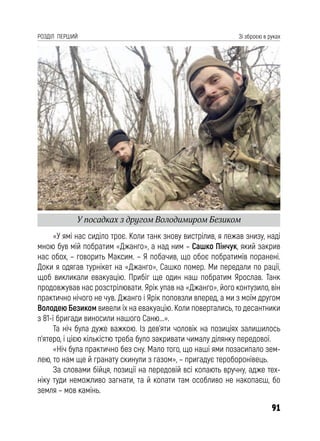 91
РОЗДІЛ ПЕРШИЙ Зі зброєю в руках
«У ямі нас сиділо троє. Коли танк знову вистрілив, я лежав знизу, наді
мною був мій побратим «Джанго», а над ним – Сашко Пінчук, який закрив
нас обох, – говорить Максим. – Я побачив, що обоє побратимів поранені.
Доки я одягав турнікет на «Джанго», Сашко помер. Ми передали по рації,
щоб викликали евакуацію. Прибіг ще один наш побратим Ярослав. Танк
продовжував нас розстрілювати. Ярік упав на «Джанго», його контузило, він
практично нічого не чув. Джанго і Ярік поповзли вперед, а ми з моїм другом
Володею Безиком вивели їх на евакуацію. Коли повертались, то десантники
з 81-ї бригади виносили нашого Саню...».
Та ніч була дуже важкою. Із дев’яти чоловік на позиціях залишилось
п’ятеро, і цією кількістю треба було закривати чималу ділянку передової.
«Ніч була практично без сну. Мало того, що наші ями позасипало зем-
лею, то нам ще й гранату скинули з газом», – пригадує тероборонівець.
За словами бійця, позиції на передовій всі копають вручну, адже тех-
ніку туди неможливо загнати, та й копати там особливо не накопаєш, бо
земля – мов камінь.
У посадках з другом Володимиром Безиком
 