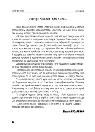 92
ЧЕРНІГІВ У ВОГНІ Книга друга
«Чотири осколки і досі в мені»
Після безсонної ночі настав «гарячий» ранок. Над головами у хлопців
безперестану кружляли квадрокоптери. Зрозуміти, чиї вони, було важко,
тож у цьому випадку просто поклались на долю.
«В один прекрасний момент підлетів їхній коптер і скинув два воги
– мене та ще одного розвідника з десантури поранили. Я викликав по ра-
ції евакуацію, почав роздягатись, щоб передати інформацію про характер
травм. У мене був пневмоторакс (пробита оболонка легенів) і щось із го-
ловою, кров юшила, – згадує про поранення Максим. – Голову мені пере-
мотали, але коли я пройшов п’ять метрів, кров знову вдарила фонтаном.
Я зрозумів, що осколок перебив артерію, тому просто знайшов те місце і
затиснув кулаком. З посіченими осколками ногами та перебитою артерією
я проскакав до евакуації зо п’ять кілометрів».
Дорогою до евакуаційного транспорту групі пощастило зустріти меди-
ка, який професійно наклав бійцю бандаж.
«Потім дійшли до переправи, вийшли на наших прикордонників, пере-
брались через річку і потім ще пів кілометра я скакав до транспорту. Вже
брали судоми, бо це була зима, посічені дерева. Важко...» – згадує Максим.
У стабілізаційному центрі, куди першим ділом потрапив поранений
тероборонівець, з’ясувалося, що один із осколків дійсно пробив оболонку
легенів, один пройшов навиліт через ногу, і ще п’ять залишалось у ногах.
У медичному госпіталі Дніпра Максиму витягнули не всі осколки – чотири і
досі залишаються в ньому, один із яких – у п’ятці.
Та завдяки медикам боєць знову на ногах, і після невеликого курсу
реабілітації готується стати в стрій. Ставить собі за мету перевестись до
Сил спеціальних операцій, щоб працювати безпосередньо в тилу ворога.
«Хочу взяти в полон «кадирівців» і виміняти їх на нашого «Сєвєра», –
пояснює мотивацію доброволець.
Віталій НАЗАРЕНКО
 