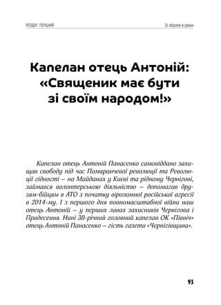 93
РОЗДІЛ ПЕРШИЙ Зі зброєю в руках
Капелан отець Антоній:
«Священик має бути
зі своїм народом!»
Капелан отець Антоній Панасенко самовіддано захи-
щав свободу під час Помаранчевої революції та Револю-
ції гідності – на Майданах у Києві та рідному Чернігові,
займався волонтерською діяльністю – допомагав дру-
зям-бійцям в АТО з початку віроломної російської агресії
в 2014-му. І з першого дня повномасштабної війни наш
отець Антоній – у перших лавах захисників Чернігова і
Придесення. Нині 38-річний головний капелан ОК «Північ»
отець Антоній Панасенко – гість газети «Чернігівщина».
 