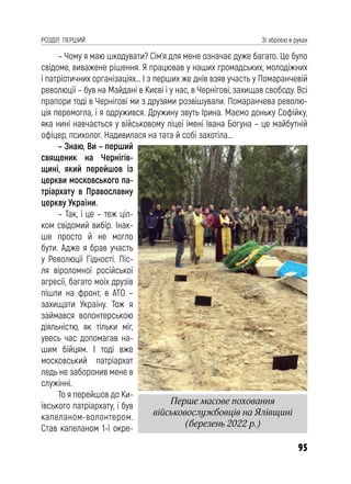 95
РОЗДІЛ ПЕРШИЙ Зі зброєю в руках
– Чому я маю шкодувати? Сім’я для мене означає дуже багато. Це було
свідоме, виважене рішення. Я працював у наших громадських, молодіжних
і патріотичних організаціях… І з перших же днів взяв участь у Помаранчевій
революції – був на Майдані в Києві і у нас, в Чернігові, захищав свободу. Всі
прапори тоді в Чернігові ми з друзями розвішували. Помаранчева револю-
ція перемогла, і я одружився. Дружину звуть Ірина. Маємо доньку Софійку,
яка нині навчається у військовому ліцеї імені Івана Богуна – це майбутній
офіцер, психолог. Надивилася на тата й собі захотіла…
– Знаю, Ви – перший
священик на Чернігів-
щині, який перейшов із
церкви московського па-
тріархату в Православну
церкву України.
– Так, і це – теж ціл-
ком свідомий вибір. Інак-
ше просто й не могло
бути. Адже я брав участь
у Революції Гідності. Піс-
ля віроломної російської
агресії, багато моїх друзів
пішли на фронт, в АТО –
захищати Україну. Тож я
займався волонтерською
діяльністю, як тільки міг,
увесь час допомагав на-
шим бійцям. І тоді вже
московський патріархат
ледь не заборонив мене в
служінні.
То я перейшов до Ки-
ївського патріархату, і був
капеланом-волонтером.
Став капеланом 1-ї окре-
Перше масове поховання
військовослужбовців на Ялівщині
(березень 2022 р.)
 