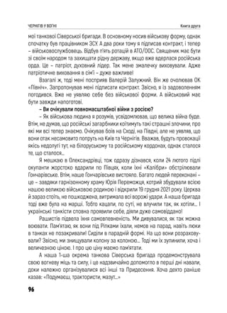 96
ЧЕРНІГІВ У ВОГНІ Книга друга
мої танкової Сіверської бригади. В основному носив військову форму, однак
спочатку був працівником ЗСУ. А два роки тому я підписав контракт, і тепер
– військовослужбовець. Відбув п’ять ротацій в АТО/ООС. Священик має бути
зі своїм народом та захищати рідну державу, якщо вже вдерлася російська
орда. Це – патріот, духовний лідер. Так мене змалечку виховували. Адже
патріотичне виховання в сім’ї – дуже важливе!
Взагалі ж, тоді мені посприяв Валерій Залужний. Він же очолював ОК
«Північ». Запропонував мені підписати контракт. Звісно, я із задоволенням
погодився. Вже не уявляю себе без військової форми. А військовий має
бути завжди напоготові.
– Ви очікували повномасштабної війни з росією?
– Як військова людина я розумів, усвідомлював, що велика війна буде.
Втім, не думав, що російські загарбники коїтимуть такі страшні злочини, про
які ми всі тепер знаємо. Очікував боїв на Сході, на Півдні, але не уявляв, що
вони отак несамовито попруть на Київ та Чернігів. Вважав, будуть провокації
якісь недолугі тут, на білоруському та російському кордонах, однак сталося
те, що сталося…
Я мешкаю в Олександрівці, тож одразу дізнався, коли 24 лютого підлі
окупанти жорстоко вдарили по Півцях, коли їхні «Калібри» обстрілювали
Гончарівське. Втім, наше Гончарівське вистояло. Багато людей переконані –
це – завдяки гарнізонному храму Юрія Переможця, котрий збудували всією
нашою великою військовою родиною і відкрили 19 грудня 2021 року. Церква
й зараз стоїть, не пошкоджена, витримала всі ворожі удари. А наша бригада
тоді вже була на марші. Тобто кацапи, по суті, не влучили так, як хотіли… І
українські танкісти сповна проявили себе, діяли дуже самовіддано!
Рашистів підвела їхня самовпевненість. Ми дивувалися, як так можна
воювати. Пам’ятаю, як вони під Ріпками їхали, немов на парад, навіть люки
в танках не позакривали! Сиділи в парадній формі. На що вони розрахову-
вали? Звісно, ми знищували колону за колоною… Тоді ми їх зупинили, хоча і
величезною ціною. І про цю ціну маємо пам’ятати.
А наша 1-ша окрема танкова Сіверська бригада продемонструвала
свою вогневу міць та силу, і це надзвичайно допомогло в перші дні навали,
доки належно організувалися всі інші та Придесення. Хоча дехто раніше
казав: «Подумаєш, трактористи, мазут…»
 