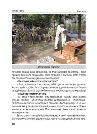 98
ЧЕРНІГІВ У ВОГНІ Книга друга
почалася велика війна, священиків, які були в резерві, покликали, і вони
прибули, багато хто зараз воює. Дехто потрапив в окупацію, проте згодом
все одно приєднався до українських підрозділів.
– Ви й зараз займаєтеся волонтерством?
– Тепер, в основному, наші хлопці, бійці, просто звертаються до мене,
кажуть, що їм потрібно. І я тоді прошу допомоги у друзів-волонтерів. Так усе
це відбувається. Взагалі, справжні волонтери виконують дуже велику роботу!
– Як до Вас звертаються бійці?
– Я – отець Антоній. Тож так і бійці звертаються – кажуть «отче». Наразі
капелан у війську – це не тільки конфесійний священик. Це – національно-
патріотичне виховання, психологічна допомога. Духовний лідер. Бо не має
значення, яке у бійця віросповідання, до якої конфесії він належить. Кожен
молиться так, як він хоче та вміє. Між капеланами різних конфесій – вели-
чезне братерство.
Звісно, спочатку не всі бійці розуміють, хто ж такий насправді капелан.
Дехто сприймав мене як рядженого, що просто махає кадилом… Було й таке.
Великодня служба
 