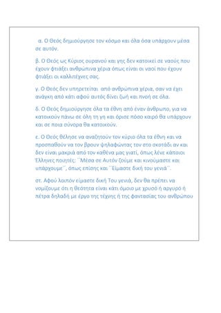 α. Ο Θεός δημιούργησε τον κόσμο και όλα όσα υπάρχουν μέσα
σε αυτόν.
β. Ο Θεός ως Κύριος ουρανού και γης δεν κατοικεί σε ναούς που
έχουν φτιάξει ανθρώπινα χέρια όπως είναι οι ναοί που έχουν
φτιάξει οι καλλιτέχνες σας.
γ. Ο Θεός δεν υπηρετείται από ανθρώπινα χέρια, σαν να έχει
ανάγκη από κάτι αφού αυτός δίνει ζωή και πνοή σε όλα.
δ. Ο Θεός δημιούργησε όλα τα έθνη από έναν άνθρωπο, για να
κατοικούν πάνω σε όλη τη γη και όρισε πόσο καιρό θα υπάρχουν
και σε ποια σύνορα θα κατοικούν.
ε. Ο Θεός θέλησε να αναζητούν τον κύριο όλα τα έθνη και να
προσπαθούν να τον βρουν ψηλαφώντας τον στο σκοτάδι αν και
δεν είναι μακριά από τον καθένα μας γιατί, όπως λένε κάποιοι
Έλληνες ποιητές: ΄΄Μέσα σε Αυτόν ζούμε και κινούμαστε και
υπάρχουμε΄΄, όπως επίσης και ΄΄Είμαστε δική του γενιά΄΄.
στ. Αφού λοιπόν είμαστε δική Του γενιά, δεν θα πρέπει να
νομίζουμε ότι η θεότητα είναι κάτι όμοιο με χρυσό ή αργυρό ή
πέτρα δηλαδή με έργο της τέχνης ή της φαντασίας του ανθρώπου
 