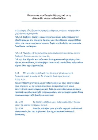 Παραπομπές στην Καινή Διαθήκη σχετικά με τη
διδασκαλία του Αποστόλου Παύλου
ῇ ἐλευθερίᾳ οὖν, ᾗ Χριστὸς ἡμᾶς ἠλευθέρωσε, στήκετε, καὶ μὴ πάλιν
ζυγῷ δουλείας ἐνέχεσθε.
Γαλ. 5,1 Σταθήτε, λοιπόν, και μένετε στερεοί και ακλόνητοι εις την
ελευθερίαν, με την οποίαν ο Χριστός μας ηλευθέρωσε και μη βάζετε
πάλιν τον εαυτόν σας κάτω από τον ζυγόν της δουλείας των τυπικών
διατάξεων του Νομου.
Γαλ. 4,1 Λέγω δέ, ἐφ᾿ ὅσον χρόνον ὁ κληρονόμος νήπιός ἐστιν, οὐδὲν
διαφέρει δούλου, κύριος πάντων ὤν,
Γαλ. 4,1 Σας λέγω δε και τούτο· ότι όσον χρόνον ο κληρονόμος είναι
νήπιος και ανήλικος, δεν διαφέρει τίποτε από τον δούλον, καίτοι είναι
κύριος όλης της κληρονομίας.
6,14 Μὴ γίνεσθε ἑτεροζυγοῦντες ἀπίστοις· τίς γὰρ μετοχὴ
δικαιοσύνῃ καὶ ἀνομίᾳ; τίς δὲ κοινωνία φωτὶ πρὸς σκότος;
Β Κορ. 6,14
Μη συνδέεσθε στενά και μη συνοδοιπορείτε με τους απίστους (με
τους οποίους, ως εκ της απιστίας των, είναι αδύνατος η καλή
συνεννόησις και συνεργασία σας). Διότι ποία συνάφεια και ανάμιξις
ημπορεί να υπάρχη μεταξύ της δικαιοσύνης και της παρανομίας; Ποία
επικοινωνία μεταξύ φωτός και σκότους;
Εφ. 6,10 Τὸ λοιπόν, ἀδελφοί μου, ἐνδυναμοῦσθε ἐν Κυρίῳ
καὶ ἐν τῷ κράτει τῆς ἰσχύος αὐτοῦ.
Εφ. 6,10 Λοιπόν, αδελφοί μου, γίνεσθε ισχυροί και δυνατοί
πνευματικώς δια του Κυρίου και δια της ακατανικήτου αυτού
δυνάμεως.
 