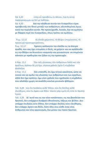 Εφ. 6,20 ὑπὲρ οὗ πρεσβεύω ἐν ἁλύσει, ἵνα ἐν αὐτῷ
παῤῥησιάσωμαι ὡς δεῖ με λαλῆσαι.
Εφ. 6,20 Δια την αλήθειαν αυτήν του Ευαγγελίου είμαι
πρεσβευτής του Θεού μεταξύ των ανθρώπων, αλυσοδεμένος όμως
κατά την περίοδον αυτήν. Να προσεύχεσθε, λοιπόν, δια να ομιλήσω
με θάρρος περί του Ευαγγελίου, όπως πρέπει να ομιλήσω.
Ρωμ. 12,12 τῇ ἐλπίδι χαίροντες, τῇ θλίψει ὑπομένοντες, τῇ
προσευχῇ προσκαρτεροῦντες,
Ρωμ. 12,12 Εχοντες ακλόνητον την ελπίδα εις τα άπειρα
αγαθά, που σας έχει ετοιμάσει ο Θεός, να χαίρετε και να αγάλλεσθε·
εις την θλίψιν να δεικνύετε υπομονήν και γενναιότητα· να επιμένετε
πάντοτε με προθυμίαν και ζήλον εις την προσευχήν.
Α Κορ. 13,1 Ἐὰν ταῖς γλώσσαις τῶν ἀνθρώπων λαλῶ καὶ τῶν
ἀγγέλων, ἀγάπην δὲ μὴ ἔχω, γέγονα χαλκὸς ἠχῶν ἢ κύμβαλον
ἀλαλάζον.
Α Κορ. 13,1 Εάν υποτεθή, ότι έχω τέτοια ικανότητα, ώστε να
εννοώ και να ομιλώ τας γλώσσας των ανθρώπων και των αγγέλων,
αλλά δεν έχω αγάπην, έχω γίνει χαλκός που ηχολογάει η κύμβαλον
που αλαλάζει χωρίς να αναδίδη κανένα μουσικόν φθόγγον.
Γαλ. 3,28 οὐκ ἔνι Ἰουδαῖος οὐδὲ Ἕλλην, οὐκ ἔνι δοῦλος οὐδὲ
ἐλεύθερος, οὐκ ἔνι ἄρσεν καὶ θῆλυ· πάντες γὰρ ὑμεῖς εἷς ἐστε ἐν Χριστῷ
Ἰησοῦ.
Γαλ. 3,28 Δι' αυτό και εις την νέαν κατάστασιν, εις την βασιλείαν του
Χριστού, δεν υπάρχουν διαφραί εθνικότητος, τάξεως και φύλου. Δεν
υπάρχει Ιουδαίος ούτε Ελλην, δεν υπάρχει δούλος ούτε ελεύθερος,
δεν υπάρχει άρσεν και θύλυ, διότι όλοι σεις είσθε ένας νέος
άνθρωπος και νέος οργανισμός, δια μέσου του Ιησού Χριστού.
 
