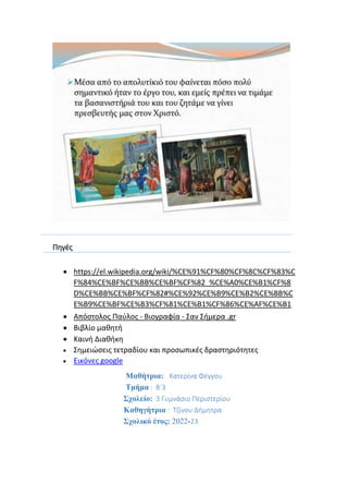 Πηγές
 https://el.wikipedia.org/wiki/%CE%91%CF%80%CF%8C%CF%83%C
F%84%CE%BF%CE%BB%CE%BF%CF%82_%CE%A0%CE%B1%CF%8
D%CE%BB%CE%BF%CF%82#%CE%92%CE%B9%CE%B2%CE%BB%C
E%B9%CE%BF%CE%B3%CF%81%CE%B1%CF%86%CE%AF%CE%B1
 Απόστολος Παύλος - Βιογραφία - Σαν Σήμερα .gr
 Βιβλίο μαθητή
 Καινή Διαθήκη
 Σημειώσεις τετραδίου και προσωπικές δραστηριότητες
 Εικόνες google
Μαθήτρια: Κατερίνα Φέγγου
Τμήμα : Β΄3
Σχολείο: 3 Γυμνάσιο Περιστερίου
Καθηγήτρια : Τζίνου Δήμητρα
Σχολικό έτος: 2022-23
 