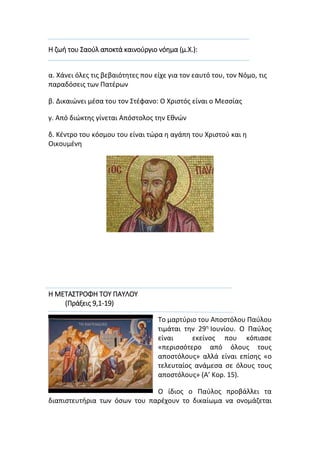 Η ζωή του Σαούλ αποκτά καινούργιο νόημα (μ.Χ.):
α. Χάνει όλες τις βεβαιότητες που είχε για τον εαυτό του, τον Νόμο, τις
παραδόσεις των Πατέρων
β. Δικαιώνει μέσα του τον Στέφανο: Ο Χριστός είναι ο Μεσσίας
γ. Από διώκτης γίνεται Απόστολος την Εθνών
δ. Κέντρο του κόσμου του είναι τώρα η αγάπη του Χριστού και η
Οικουμένη
Η ΜΕΤΑΣΤΡΟΦΗ ΤΟΥ ΠΑΥΛΟΥ
(Πράξεις 9,1-19)
Το μαρτύριο του Αποστόλου Παύλου
τιμάται την 29η
Ιουνίου. Ο Παύλος
είναι εκείνος που κόπιασε
«περισσότερο από όλους τους
αποστόλους» αλλά είναι επίσης «ο
τελευταίος ανάμεσα σε όλους τους
αποστόλους» (Α’ Κορ. 15).
Ο ίδιος ο Παύλος προβάλλει τα
διαπιστευτήρια των όσων του παρέχουν το δικαίωμα να ονομάζεται
 