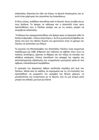 απόστολος, λέγοντας ότι είδε τον Κύριο, το Χριστό Αναστημένο, και γι’
αυτό είναι μάρτυρας του γεγονότος της Αναστάσεως.
Ο ίδιος επίσης, στάλθηκε απευθείας από το Χριστό, όπως συνέβη και με
τους Δώδεκα. Το όραμα, το κάλεσμα και η αποστολή είναι τρεις
προϋποθέσεις που ο Παύλος κατέχει και με τις οποίες μπορεί να
ονομάζεται απόστολος.
Το θαύμα που πραγματοποιήθηκε στο δρόμο προς τη Δαμασκό ωθεί το
Σαύλο να φωνάξει: «Ποιος είσαι Κύριε;». Αυτή η μυστικιστική έφοδος του
Ιησού στη ζωή του άλλοτε διώκτη των χριστιανών είναι το χρίσμα του
Παύλου σε απόστολο των Εθνών.
Το γεγονός της Μεταστροφής του Αποστόλου Παύλου είναι σημαντικό
παράδειγμα για κάθε άνθρωπο που καλείται να αφήσει πίσω τους τις
παλαιές αντιλήψεις, έχοντας το θάρρος και την τόλμη να κοιτάζει την
αλήθεια κατάματα. Επίσης αποτέλεσε την απαρχή της ταχείας και
αποτελεσματικής εξάπλωσης του ευαγγελικού μηνύματος μέσα σε ένα
εχθρικό, ειδωλολατρικό περιβάλλον.
Η εμπειρία της Δαμασκού άφησε ανεξίτηλα σημάδια στη ζωή του
Παύλου. Μέσα από τα ταξίδια, τα κηρύγματα και τις 14 επιστολές του
προσπάθησε να μοιραστεί την ομορφιά της θεϊκής χάριτος, τη
μοναδικότητα της συνάντησης με το Χριστό, που σε μια στιγμή μόνο
μπορεί και αλλάζει μια ζωή για πάντα
 