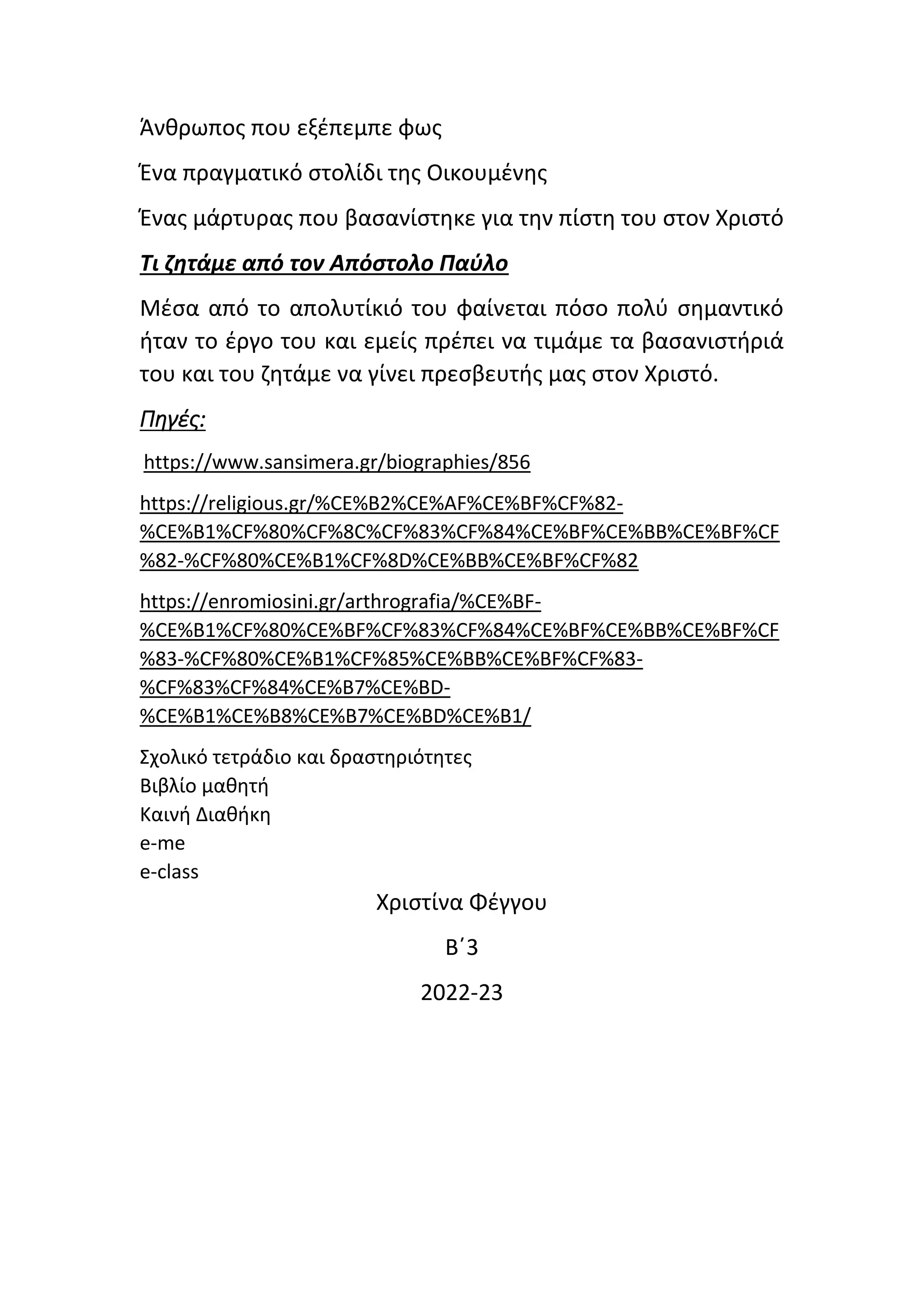Άνθρωπος που εξέπεμπε φως
Ένα πραγματικό στολίδι της Οικουμένης
Ένας μάρτυρας που βασανίστηκε για την πίστη του στον Χριστό
Τι ζητάμε από τον Απόστολο Παύλο
Μέσα από το απολυτίκιό του φαίνεται πόσο πολύ σημαντικό
ήταν το έργο του και εμείς πρέπει να τιμάμε τα βασανιστήριά
του και του ζητάμε να γίνει πρεσβευτής μας στον Χριστό.
Πηγές:
https://www.sansimera.gr/biographies/856
https://religious.gr/%CE%B2%CE%AF%CE%BF%CF%82-
%CE%B1%CF%80%CF%8C%CF%83%CF%84%CE%BF%CE%BB%CE%BF%CF
%82-%CF%80%CE%B1%CF%8D%CE%BB%CE%BF%CF%82
https://enromiosini.gr/arthrografia/%CE%BF-
%CE%B1%CF%80%CE%BF%CF%83%CF%84%CE%BF%CE%BB%CE%BF%CF
%83-%CF%80%CE%B1%CF%85%CE%BB%CE%BF%CF%83-
%CF%83%CF%84%CE%B7%CE%BD-
%CE%B1%CE%B8%CE%B7%CE%BD%CE%B1/
Σχολικό τετράδιο και δραστηριότητες
Βιβλίο μαθητή
Καινή Διαθήκη
e-me
e-class
Χριστίνα Φέγγου
Β΄3
2022-23
 