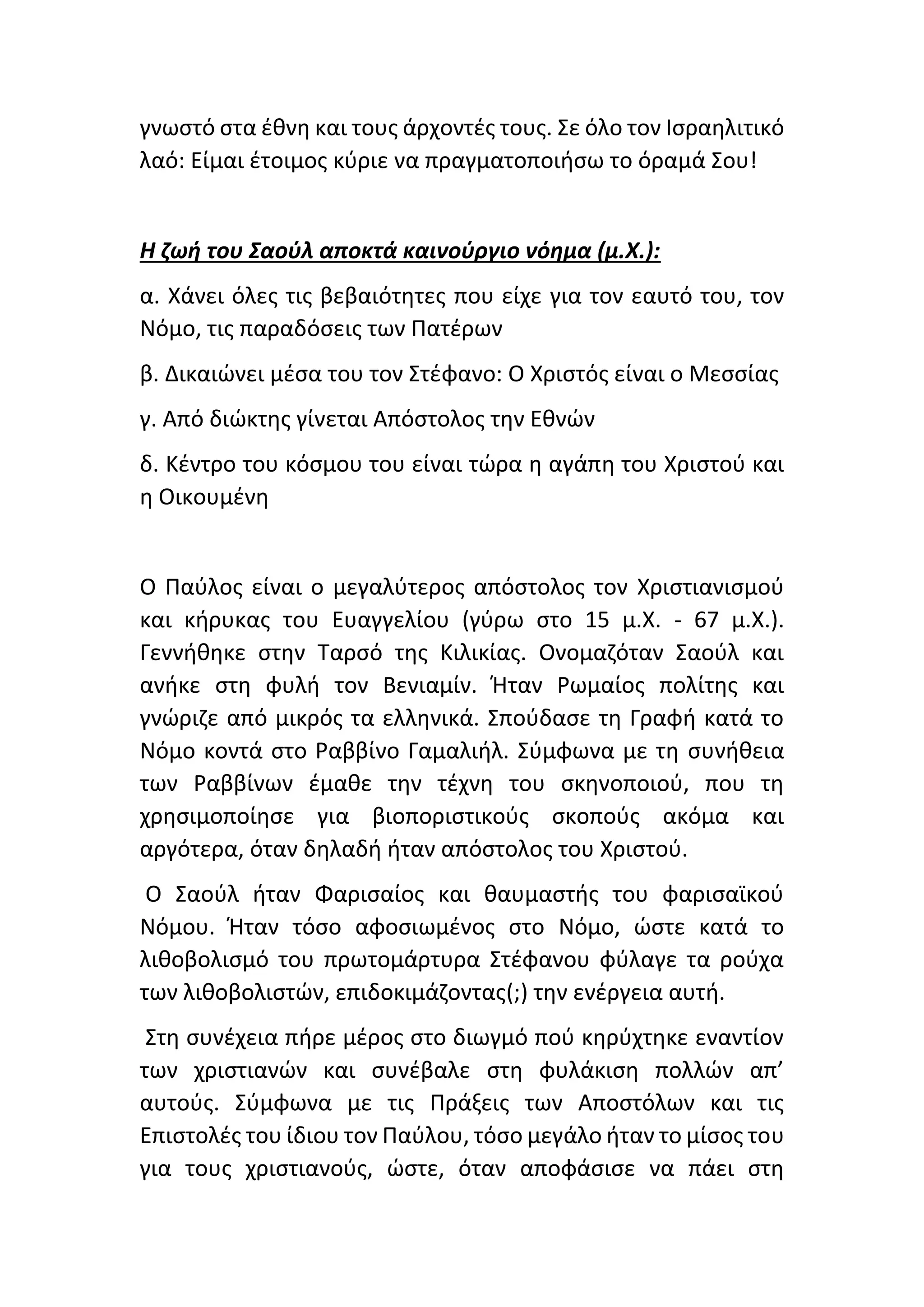 γνωστό στα έθνη και τους άρχοντές τους. Σε όλο τον Ισραηλιτικό
λαό: Είμαι έτοιμος κύριε να πραγματοποιήσω το όραμά Σου!
Η ζωή του Σαούλ αποκτά καινούργιο νόημα (μ.Χ.):
α. Χάνει όλες τις βεβαιότητες που είχε για τον εαυτό του, τον
Νόμο, τις παραδόσεις των Πατέρων
β. Δικαιώνει μέσα του τον Στέφανο: Ο Χριστός είναι ο Μεσσίας
γ. Από διώκτης γίνεται Απόστολος την Εθνών
δ. Κέντρο του κόσμου του είναι τώρα η αγάπη του Χριστού και
η Οικουμένη
Ο Παύλος είναι ο μεγαλύτερος απόστολος τον Χριστιανισμού
και κήρυκας του Ευαγγελίου (γύρω στο 15 μ.Χ. - 67 μ.Χ.).
Γεννήθηκε στην Ταρσό της Κιλικίας. Ονομαζόταν Σαούλ και
ανήκε στη φυλή τον Βενιαμίν. Ήταν Ρωμαίος πολίτης και
γνώριζε από μικρός τα ελληνικά. Σπούδασε τη Γραφή κατά το
Νόμο κοντά στο Ραββίνο Γαμαλιήλ. Σύμφωνα με τη συνήθεια
των Ραββίνων έμαθε την τέχνη του σκηνοποιού, που τη
χρησιμοποίησε για βιοποριστικούς σκοπούς ακόμα και
αργότερα, όταν δηλαδή ήταν απόστολος του Χριστού.
Ο Σαούλ ήταν Φαρισαίος και θαυμαστής του φαρισαϊκού
Νόμου. Ήταν τόσο αφοσιωμένος στο Νόμο, ώστε κατά το
λιθοβολισμό του πρωτομάρτυρα Στέφανου φύλαγε τα ρούχα
των λιθοβολιστών, επιδοκιμάζοντας(;) την ενέργεια αυτή.
Στη συνέχεια πήρε μέρος στο διωγμό πού κηρύχτηκε εναντίον
των χριστιανών και συνέβαλε στη φυλάκιση πολλών απ’
αυτούς. Σύμφωνα με τις Πράξεις των Αποστόλων και τις
Επιστολές του ίδιου τον Παύλου, τόσο μεγάλο ήταν το μίσος του
για τους χριστιανούς, ώστε, όταν αποφάσισε να πάει στη
 