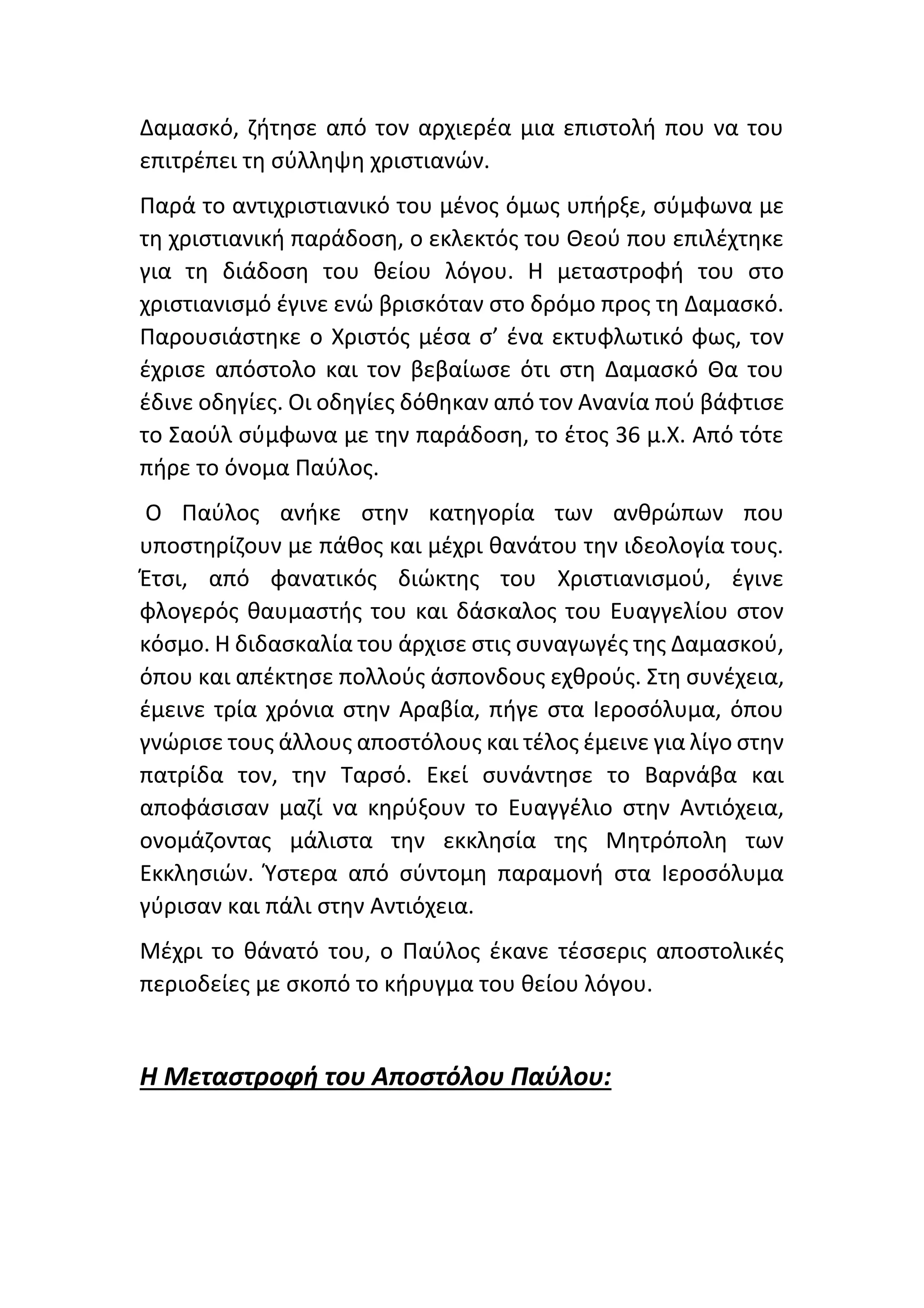 Δαμασκό, ζήτησε από τον αρχιερέα μια επιστολή που να του
επιτρέπει τη σύλληψη χριστιανών.
Παρά το αντιχριστιανικό του μένος όμως υπήρξε, σύμφωνα με
τη χριστιανική παράδοση, ο εκλεκτός του Θεού που επιλέχτηκε
για τη διάδοση του θείου λόγου. Η μεταστροφή του στο
χριστιανισμό έγινε ενώ βρισκόταν στο δρόμο προς τη Δαμασκό.
Παρουσιάστηκε ο Χριστός μέσα σ’ ένα εκτυφλωτικό φως, τον
έχρισε απόστολο και τον βεβαίωσε ότι στη Δαμασκό Θα του
έδινε οδηγίες. Οι οδηγίες δόθηκαν από τον Ανανία πού βάφτισε
το Σαούλ σύμφωνα με την παράδοση, το έτος 36 μ.Χ. Από τότε
πήρε το όνομα Παύλος.
Ο Παύλος ανήκε στην κατηγορία των ανθρώπων που
υποστηρίζουν με πάθος και μέχρι θανάτου την ιδεολογία τους.
Έτσι, από φανατικός διώκτης του Χριστιανισμού, έγινε
φλογερός θαυμαστής του και δάσκαλος του Ευαγγελίου στον
κόσμο. Η διδασκαλία του άρχισε στις συναγωγές της Δαμασκού,
όπου και απέκτησε πολλούς άσπονδους εχθρούς. Στη συνέχεια,
έμεινε τρία χρόνια στην Αραβία, πήγε στα Ιεροσόλυμα, όπου
γνώρισε τους άλλους αποστόλους και τέλος έμεινε για λίγο στην
πατρίδα τον, την Ταρσό. Εκεί συνάντησε το Βαρνάβα και
αποφάσισαν μαζί να κηρύξουν το Ευαγγέλιο στην Αντιόχεια,
ονομάζοντας μάλιστα την εκκλησία της Μητρόπολη των
Εκκλησιών. Ύστερα από σύντομη παραμονή στα Ιεροσόλυμα
γύρισαν και πάλι στην Αντιόχεια.
Μέχρι το θάνατό του, ο Παύλος έκανε τέσσερις αποστολικές
περιοδείες με σκοπό το κήρυγμα του θείου λόγου.
Η Μεταστροφή του Αποστόλου Παύλου:
 