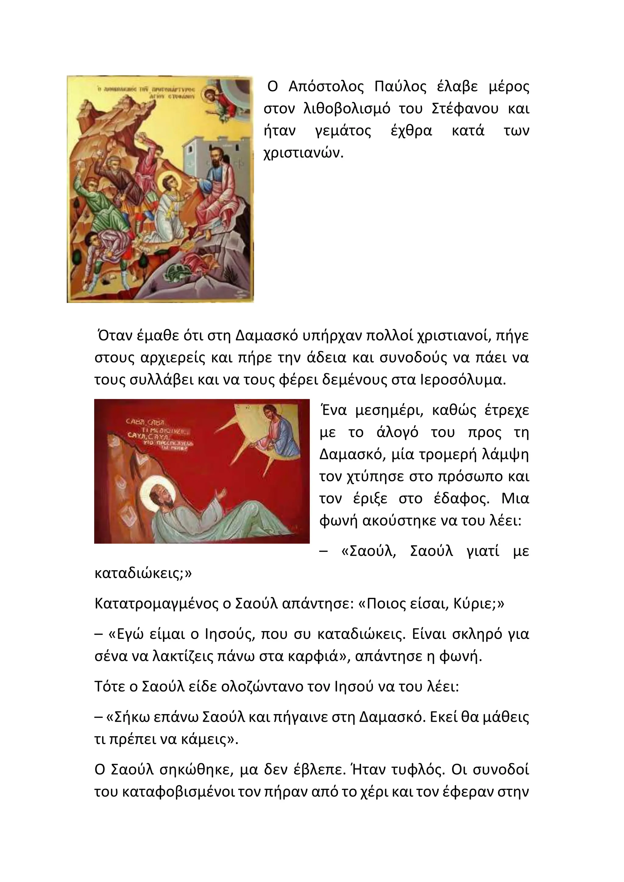 Ο Απόστολος Παύλος έλαβε μέρος
στον λιθοβολισμό του Στέφανου και
ήταν γεμάτος έχθρα κατά των
χριστιανών.
Όταν έμαθε ότι στη Δαμασκό υπήρχαν πολλοί χριστιανοί, πήγε
στους αρχιερείς και πήρε την άδεια και συνοδούς να πάει να
τους συλλάβει και να τους φέρει δεμένους στα Ιεροσόλυμα.
Ένα μεσημέρι, καθώς έτρεχε
με το άλογό του προς τη
Δαμασκό, μία τρομερή λάμψη
τον χτύπησε στο πρόσωπο και
τον έριξε στο έδαφος. Μια
φωνή ακούστηκε να του λέει:
– «Σαούλ, Σαούλ γιατί με
καταδιώκεις;»
Κατατρομαγμένος ο Σαούλ απάντησε: «Ποιος είσαι, Κύριε;»
– «Εγώ είμαι ο Ιησούς, που συ καταδιώκεις. Είναι σκληρό για
σένα να λακτίζεις πάνω στα καρφιά», απάντησε η φωνή.
Τότε ο Σαούλ είδε ολοζώντανο τον Ιησού να του λέει:
– «Σήκω επάνω Σαούλ και πήγαινε στη Δαμασκό. Εκεί θα μάθεις
τι πρέπει να κάμεις».
Ο Σαούλ σηκώθηκε, μα δεν έβλεπε. Ήταν τυφλός. Οι συνοδοί
του καταφοβισμένοι τον πήραν από το χέρι και τον έφεραν στην
 