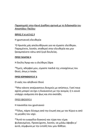 Παραπομπές στην Καινή Διαθήκη σχετικά με τη διδασκαλία του
Αποστόλου Παύλου
ΠΡΟΣ ΓΑΛΑΤΑΣ 5
Η χριστιανική ελευθερία
1Ο Χριστός μάς απελευθέρωσε για να είμαστε ελεύθεροι.
Παραμένετε, λοιπόν, σταθεροί στην ελευθερία και μην
ξαναμπαίνετε κάτω από ζυγό δουλείας.
ΠΡΟΣ ΓΑΛΑΤΑΣ 4
Η δούλη Άγαρ και η ελεύθερη Σάρα
28Εμείς, αδερφοί μου, είμαστε παιδιά της υποσχέσεως του
Θεού, όπως ο Ισαάκ.
ΠΡΟΣ ΚΟΡΙΝΘΙΟΥΣ Β΄ 6
Ο ναός του αληθινού Θεού
14Μην κάνετε αταίριαστους δεσμούς με απίστους. Γιατί ποια
σχέση μπορεί να έχει η δικαιοσύνη με την ανομία; ή τι κοινό
υπάρχει ανάμεσα στο φως και στο σκοτάδι;
ΠΡΟΣ ΕΦΕΣΙΟΥΣ 6
Η πανοπλία του χριστιανού
10Τέλος, πάρτε δύναμη από την ένωσή σας με τον Κύριο κι από
τη μεγάλη του ισχύ.
20Αυτό το ευαγγέλιο διακονώ και τώρα που είμαι
φυλακισμένος. Προσεύχεστε, λοιπόν, να μιλάω άφοβα γι’
αυτό, σύμφωνα με την εντολή που μου δόθηκε.
 