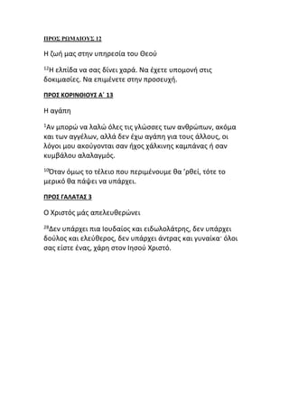 ΠΡΟΣ ΡΩΜΑΙΟΥΣ 12
Η ζωή μας στην υπηρεσία του Θεού
12Η ελπίδα να σας δίνει χαρά. Να έχετε υπομονή στις
δοκιμασίες. Να επιμένετε στην προσευχή.
ΠΡΟΣ ΚΟΡΙΝΘΙΟΥΣ Α΄ 13
Η αγάπη
1Αν μπορώ να λαλώ όλες τις γλώσσες των ανθρώπων, ακόμα
και των αγγέλων, αλλά δεν έχω αγάπη για τους άλλους, οι
λόγοι μου ακούγονται σαν ήχος χάλκινης καμπάνας ή σαν
κυμβάλου αλαλαγμός.
10Όταν όμως το τέλειο που περιμένουμε θα ’ρθεί, τότε το
μερικό θα πάψει να υπάρχει.
ΠΡΟΣ ΓΑΛΑΤΑΣ 3
Ο Χριστός μάς απελευθερώνει
28Δεν υπάρχει πια Ιουδαίος και ειδωλολάτρης, δεν υπάρχει
δούλος και ελεύθερος, δεν υπάρχει άντρας και γυναίκα· όλοι
σας είστε ένας, χάρη στον Ιησού Χριστό.
 