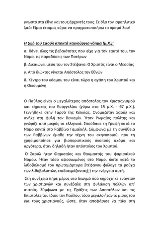 γνωστό στα έθνη και τους άρχοντές τους. Σε όλο τον Ισραηλιτικό
λαό: Είμαι έτοιμος κύριε να πραγματοποιήσω το όραμά Σου!
Η ζωή του Σαούλ αποκτά καινούργιο νόημα (μ.Χ.):
α. Χάνει όλες τις βεβαιότητες που είχε για τον εαυτό του, τον
Νόμο, τις παραδόσεις των Πατέρων
β. Δικαιώνει μέσα του τον Στέφανο: Ο Χριστός είναι ο Μεσσίας
γ. Από διώκτης γίνεται Απόστολος την Εθνών
δ. Κέντρο του κόσμου του είναι τώρα η αγάπη του Χριστού και
η Οικουμένη
Ο Παύλος είναι ο μεγαλύτερος απόστολος τον Χριστιανισμού
και κήρυκας του Ευαγγελίου (γύρω στο 15 μ.Χ. - 67 μ.Χ.).
Γεννήθηκε στην Ταρσό της Κιλικίας. Ονομαζόταν Σαούλ και
ανήκε στη φυλή τον Βενιαμίν. Ήταν Ρωμαίος πολίτης και
γνώριζε από μικρός τα ελληνικά. Σπούδασε τη Γραφή κατά το
Νόμο κοντά στο Ραββίνο Γαμαλιήλ. Σύμφωνα με τη συνήθεια
των Ραββίνων έμαθε την τέχνη του σκηνοποιού, που τη
χρησιμοποίησε για βιοποριστικούς σκοπούς ακόμα και
αργότερα, όταν δηλαδή ήταν απόστολος του Χριστού.
Ο Σαούλ ήταν Φαρισαίος και θαυμαστής του φαρισαϊκού
Νόμου. Ήταν τόσο αφοσιωμένος στο Νόμο, ώστε κατά το
λιθοβολισμό του πρωτομάρτυρα Στέφανου φύλαγε τα ρούχα
των λιθοβολιστών, επιδοκιμάζοντας(;) την ενέργεια αυτή.
Στη συνέχεια πήρε μέρος στο διωγμό πού κηρύχτηκε εναντίον
των χριστιανών και συνέβαλε στη φυλάκιση πολλών απ’
αυτούς. Σύμφωνα με τις Πράξεις των Αποστόλων και τις
Επιστολές του ίδιου τον Παύλου, τόσο μεγάλο ήταν το μίσος του
για τους χριστιανούς, ώστε, όταν αποφάσισε να πάει στη
 
