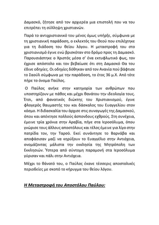 Δαμασκό, ζήτησε από τον αρχιερέα μια επιστολή που να του
επιτρέπει τη σύλληψη χριστιανών.
Παρά το αντιχριστιανικό του μένος όμως υπήρξε, σύμφωνα με
τη χριστιανική παράδοση, ο εκλεκτός του Θεού που επιλέχτηκε
για τη διάδοση του θείου λόγου. Η μεταστροφή του στο
χριστιανισμό έγινε ενώ βρισκόταν στο δρόμο προς τη Δαμασκό.
Παρουσιάστηκε ο Χριστός μέσα σ’ ένα εκτυφλωτικό φως, τον
έχρισε απόστολο και τον βεβαίωσε ότι στη Δαμασκό Θα του
έδινε οδηγίες. Οι οδηγίες δόθηκαν από τον Ανανία πού βάφτισε
το Σαούλ σύμφωνα με την παράδοση, το έτος 36 μ.Χ. Από τότε
πήρε το όνομα Παύλος.
Ο Παύλος ανήκε στην κατηγορία των ανθρώπων που
υποστηρίζουν με πάθος και μέχρι θανάτου την ιδεολογία τους.
Έτσι, από φανατικός διώκτης του Χριστιανισμού, έγινε
φλογερός θαυμαστής του και δάσκαλος του Ευαγγελίου στον
κόσμο. Η διδασκαλία του άρχισε στις συναγωγές της Δαμασκού,
όπου και απέκτησε πολλούς άσπονδους εχθρούς. Στη συνέχεια,
έμεινε τρία χρόνια στην Αραβία, πήγε στα Ιεροσόλυμα, όπου
γνώρισε τους άλλους αποστόλους και τέλος έμεινε για λίγο στην
πατρίδα τον, την Ταρσό. Εκεί συνάντησε το Βαρνάβα και
αποφάσισαν μαζί να κηρύξουν το Ευαγγέλιο στην Αντιόχεια,
ονομάζοντας μάλιστα την εκκλησία της Μητρόπολη των
Εκκλησιών. Ύστερα από σύντομη παραμονή στα Ιεροσόλυμα
γύρισαν και πάλι στην Αντιόχεια.
Μέχρι το θάνατό του, ο Παύλος έκανε τέσσερις αποστολικές
περιοδείες με σκοπό το κήρυγμα του θείου λόγου.
Η Μεταστροφή του Αποστόλου Παύλου:
 