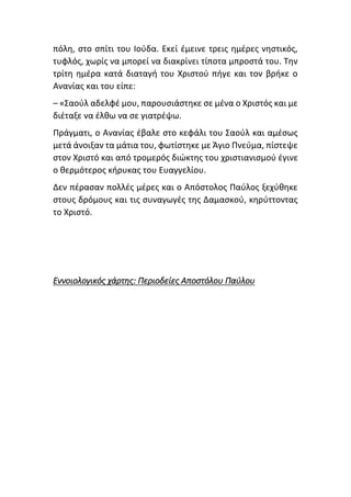 πόλη, στο σπίτι του Ιούδα. Εκεί έμεινε τρεις ημέρες νηστικός,
τυφλός, χωρίς να μπορεί να διακρίνει τίποτα μπροστά του. Την
τρίτη ημέρα κατά διαταγή του Χριστού πήγε και τον βρήκε ο
Ανανίας και του είπε:
– «Σαούλ αδελφέ μου, παρουσιάστηκε σε μένα ο Χριστός και με
διέταξε να έλθω να σε γιατρέψω.
Πράγματι, ο Ανανίας έβαλε στο κεφάλι του Σαούλ και αμέσως
μετά άνοιξαν τα μάτια του, φωτίστηκε με Άγιο Πνεύμα, πίστεψε
στον Χριστό και από τρομερός διώκτης του χριστιανισμού έγινε
ο θερμότερος κήρυκας του Ευαγγελίου.
Δεν πέρασαν πολλές μέρες και ο Απόστολος Παύλος ξεχύθηκε
στους δρόμους και τις συναγωγές της Δαμασκού, κηρύττοντας
το Χριστό.
Εννοιολογικός χάρτης: Περιοδείες Αποστόλου Παύλου
 