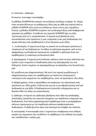 E= eliminate = εξάλειψη
R=reverse, rearrange= αντιστρέφω
Η μέθοδος SCAMPER δεν απαιτεί να εκτελούμε ένα βήμα τη φορά. Το νόημα
είναι να κατευθύνουμε τις αυθόρμητες ιδέες μας σε κάθε μία τεχνική από τη
μέθοδο SCAMPER ώστε μετά να επιλέξουμε ποια η ποιες μας ταιριάζουν.
Επίσης η μέθοδος SCAMPER επιτρέπει τον συνδυασμό ιδεών από διαφορετικά
τμήματα της μεθόδου. Η ανάλυση της τεχνικής SCAMPER έχει ως εξής:
ξεκινώντας από το S, υποκατάσταση. Η τεχνική αυτή βασίζεται στην
αντικατάσταση ενός προϊόντος ή μιας υπηρεσίας ή και μιας διαδικασίας στη
σειρά επίλυσης ενός προβλήματος ή στην εξεύρεση μιας ιδέας.
C , συνδυασμός. Η τεχνική αυτή έχει ως σκοπό τον συνδυασμό προϊόντων ή
υπηρεσιών ή/ και διαδικασιών. Συνήθως τα καλύτερα κομμάτια, από τα πιο
εφαρμόσιμα, συνδυάζονται προκειμένου να βρεθεί η καλύτερη λύση του
προβλήματος ή η καλύτερη συνδυαστική ιδέα.
A, προσαρμογή. Η τεχνική αυτή επιδιώκει τρόπους ώστε να γίνει καλύτερο ένα
προϊόν ή μία υπηρεσία ή η διαδικασία μέσω της προσαρμογής του στα
δεδομένα. Ενίοτε σημαίνει να προσαρμόζουμε τα παραπάνω στις δυνατότητές
μας.
M, μεγέθυνση και ελαχιστοποίηση. Με αυτή την τεχνική μεγεθύνουμε ή
ελαχιστοποιούμε μέρη του προβλήματος με σκοπό την υπερτίμηση ή
υποτίμηση ενός κομματιού του προβλήματος, ώστε να προκύψουν νέες ιδέες.
P, αλλαγή χρήσης. Είναι η προσπάθεια να σκεφτούμε την αξιοποίηση ενός
προϊόντος για άλλη χρήση. Ενδείκνυται και για τη μεταφορά γνώσης από μία
διαδικασία σε μία άλλη. H διαδικασία αυτή αποτελεί ενδεχομένως και το
θεμέλιο λίθο της ιδέας της ανακύκλωσης.
E, εξάλειψη. Η τεχνική της εξάλειψης βασίζεται στην ιδέα της απαλοιφής,
αποτίναξης, διακοπής των περιττών στοιχείων των προϊόντων υπηρεσιών και
διαδικασιών. Ένα τέτοιο χαρακτηριστικό παράδειγμα είναι η μεταμόρφωση
κάποιων οργανισμών με την παράλειψη κάποιων γραφειοκρατικών
διαδικασιών. Η εξάλειψη έτσι κάνει ένα σύστημα πιο ελαφρύ και ευέλικτο.
R, αντιστροφή. Η αντιστροφή είναι η τεχνική που αναφέρεται στην αλλαγή
σειράς των κομματιών που συνθέτουν το πρόβλημα ή την αλλαγή της σειράς
που τοποθετείται η σκέψη μας.
 