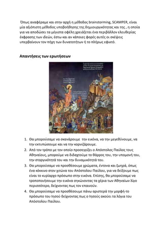 Όπως αναφέραμε και στην αρχή η μέθοδος brainstorming, SCAMPER, είναι
μία αξιόπιστη μέθοδος υποβοήθησης της δημιουργικότητας και της , η οποία
για να αποδώσει τα μέγιστα οφέλη χρειάζεται ένα περιβάλλον ελευθερίας
έκφρασης των ιδεών, έστω και αν κάποιες φορές αυτές οι σκέψεις
υπερβαίνουν τον πήχη των δυνατοτήτων ή το πλήρως εφικτό.
Απαντήσεις των ερωτήσεων
1. Θα μπορούσαμε να σκανάρουμε την εικόνα, να την μεγεθύνουμε, να
την εκτυπώσουμε και να την κορνιζάρουμε.
2. Από τον τρόπο με τον οποίο προσεγγίζει ο Απόστολος Παύλος τους
Αθηναίους, μπορούμε να διδαχτούμε το θάρρος του, την υπομονή του,
την στοργικότητά του και την δυναμικότητά του.
3. Θα μπορούσαμε να προσθέσουμε χρώματα, έντονα και ζωηρά, όπως
ένα κόκκινο στον χιτώνα του Απόστολου Παύλου, για να δείξουμε πως
είναι το κυρίαρχο πρόσωπο στην εικόνα. Επίσης, θα μπορούσαμε να
τροποποιήσουμε την εικόνα σηκώνοντας τα χέρια των Αθηναίων λίγο
περισσότερο, δείχνοντας πως τον επαινούν.
4. Θα μπορούσαμε να προσθέσουμε πάνω αριστερά την μορφή-το
πρόσωπο του Ιησού δείχνοντας πως ο Ιησούς ακούει τα λόγια του
Απόστολου Παύλου.
 