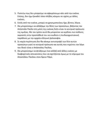 5. Πιστεύω πως δεν μπορούμε να αφαιρέσουμε κάτι από την εικόνα.
Επίσης, δεν έχω ξαναδεί τόσο πλήθος κόσμου σε σχέση με άλλες
εικόνες.
6. Εκτός από την εικόνα, μπορώ να χρησιμοποιήσω ήχο, βίντεο, λόγια.
7. Θα μπορούσαμε να αλλάζαμε την θέση των προσώπων, βάζοντας τον
Απόστολο Παύλο στη μέση της εικόνας διότι είναι το κεντρικό πρόσωπο
της ομιλίας. Με τον τρόπο αυτό θα μπορούσε να κερδίσει πιο πολλούς
ακροατές στην προσπάθειά του να ενωθούν η Ιουδαιοχριστιανική
παράδοση με την αρχαία ελληνική φιλοσοφία.
8. Σε καμία περίπτωση δεν θα κάναμε αντιστροφή των δύο αυτών
προσώπων γιατί το κεντρικό πρόσωπο και αυτός που κηρύττει τον λόγο
του Θεού είναι ο Απόστολος Παύλος.
9. Θα μπορούσαμε να φτιάξουμε ένα κολλάζ από άλλες εικόνες με
διαφορετικές απεικονίσεις που να σχετίζονται όμως με το κήρυγμα του
Αποστόλου Παύλου στον Άρειο Πάγο.
 