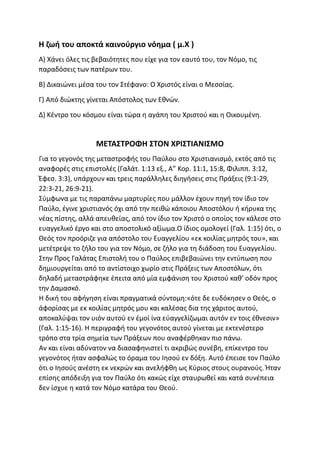 Η ζωή του αποκτά καινούργιο νόημα ( μ.Χ )
Α) Χάνει όλες τις βεβαιότητες που είχε για τον εαυτό του, τον Νόμο, τις
παραδόσεις των πατέρων του.
Β) Δικαιώνει μέσα του τον Στέφανο: Ο Χριστός είναι ο Μεσσίας.
Γ) Από διώκτης γίνεται Απόστολος των Εθνών.
Δ) Κέντρο του κόσμου είναι τώρα η αγάπη του Χριστού και η Οικουμένη.
ΜΕΤΑΣΤΡΟΦΗ ΣΤΟΝ ΧΡΙΣΤΙΑΝΙΣΜΟ
Για το γεγονός της μεταστροφής του Παύλου στο Χριστιανισμό, εκτός από τις
αναφορές στις επιστολές (Γαλάτ. 1:13 εξ., Α” Κορ. 11:1, 15:8, Φιλιππ. 3:12,
Έφεσ. 3:3), υπάρχουν και τρεις παράλληλες διηγήσεις στις Πράξεις (9:1-29,
22:3-21, 26:9-21).
Σύμφωνα με τις παραπάνω μαρτυρίες που μάλλον έχουν πηγή τον ίδιο τον
Παύλο, έγινε χριστιανός όχι από την πειθώ κάποιου Αποστόλου ή κήρυκα της
νέας πίστης, αλλά απευθείας, από τον ίδιο τον Χριστό ο οποίος τον κάλεσε στο
ευαγγελικό έργο και στο αποστολικό αξίωμα.Ο ίδιος ομολογεί (Γαλ. 1:15) ότι, ο
Θεός τον προόριζε για απόστολο του Ευαγγελίου «εκ κοιλίας μητρός του», και
μετέτρεψε το ζήλο του για τον Νόμο, σε ζήλο για τη διάδοση του Ευαγγελίου.
Στην Προς Γαλάτας Επιστολή του ο Παύλος επιβεβαιώνει την εντύπωση που
δημιουργείται από το αντίστοιχο χωρίο στις Πράξεις των Αποστόλων, ότι
δηλαδή μεταστράφηκε έπειτα από μία εμφάνιση του Χριστού καθ’ οδόν προς
την Δαμασκό.
Η δική του αφήγηση είναι πραγματικά σύντομη:«ότε δε ευδόκησεν ο Θεός, ο
άφορίσας με εκ κοιλίας μητρός μου και καλέσας δια της χάριτος αυτού,
αποκαλύψαι τον υιόν αυτού εν έμοί ίνα εύαγγελίζωμαι αυτόν εν τοις έθνεσιν»
(Γαλ. 1:15-16). Η περιγραφή του γεγονότος αυτού γίνεται με εκτενέστερο
τρόπο στα τρία σημεία των Πράξεων που αναφέρθηκαν πιο πάνω.
Αν και είναι αδύνατον να διασαφηνιστεί τι ακριβώς συνέβη, επίκεντρο του
γεγονότος ήταν ασφαλώς το όραμα του Ιησού εν δόξη. Αυτό έπεισε τον Παύλο
ότι ο Ιησούς ανέστη εκ νεκρών και ανελήφθη ως Κύριος στους ουρανούς. Ήταν
επίσης απόδειξη για τον Παύλο ότι κακώς είχε σταυρωθεί και κατά συνέπεια
δεν ίσχυε η κατά τον Νόμο κατάρα του Θεού.
 