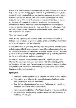 Είναι ο Θεός που δημιούργησε τον κόσμο και όλα όσα υπάρχουν σε αυτόν. Ως
Κύριος του ουρανού και της γης, δεν κατοικεί σε χειροποίητους ναούς, ούτε
υπηρετείται από χέρια ανθρώπινα σαν να είχε ανάγκη από κάτι, αφού αυτός
είναι που δίνει σε όλα ζωή και πνοή και τα πάντα. Δημιούργησε από έναν
άνθρωπο όλα τα έθνη των ανθρώπων και τους εγκατέστησε πάνω σε όλη τη
γη, και όρισε πόσον καιρό θα υπάρχουν και μέσα σε ποια σύνορα θα
κατοικούν. Θέλησε να ζητούν τον Κύριο και να προσπαθούν να τον βρουν
ψηλαφώντας στο σκοτάδι, αν και δεν είναι μακριά από τον καθένα μας. Γιατί
μέσα σε αυτόν ζούμε και κινούμαστε και υπάρχουμε, όπως λένε και μερικοί
από τους δικούς σας ποιητές:
‘’Δική του είμαστε γενιά’’.
Αφού, λοιπόν, είμαστε γενιά του Θεού, δε θα πρέπει να νομίζουμε ότι η
θεότητα είναι κάτι όμοιο με χρυσάφι ή ασήμι ή πέτρα, δηλαδή με γλυπτό έργο
της τέχνης ή της φαντασίας του ανθρώπου.
Ο Θεός παρέβλεψε τα χρόνια της άγνοιας, τώρα όμως απαιτεί από όλους τους
ανθρώπους σε κάθε τόπο να μετανοήσουν, γιατί έχει καθορίσει μία μέρα που
θα κρίνει την Οικουμένη με δικαιοσύνη, μέσω ενός ανδρός που τον έχει ορίσει
για αυτό το σκοπό. Και έδωσε βέβαιη απόδειξη σε όλους, ότι αυτός θα είναι ο
κριτής, ανασταίνοντάς τον από τους νεκρούς».
Όταν εκείνοι άκουσαν για ανάσταση νεκρών, άλλοι κορόιδευαν και άλλοι
έλεγαν;« Θα μας τα ξαναπείς μίαν άλλη φορά». Τότε ο Παύλος έφυγε από
ανάμεσά τους. Μερικοί όμως άντρες προσκολλήθηκαν σε αυτόν και πίστεψαν.
Ανάμεσά τους και ο Διονύσιος ο Αεροπαγίτης και μια γυναίκα που λεγόταν
Δάμαρις, και άλλοι μαζί με αυτούς.
Ερωτήσεις
1. Για ποιους λόγους προσκάλεσαν οι Αθηναίοι τον Παύλο να τους μιλήσει;
2. Τι θα γινόταν αν οι Αθηναίοι δεν προσκαλούσαν τον Παύλο να μιλήσει
στον Άρειο Πάγο ή αν αυτός αρνούνταν;
3. Ποια θα ήταν η διαφορά στο κήρυγμα του Παύλου αν δεν γνώριζε την
παράδοση και τον πολιτισμό των Αθηναίων;
4. Για ποιο σκοπό αναφέρθηκε ο Παύλος στο βωμό προς τον άγνωστο Θεό;
5. Αν υποθέσουμε ότι δεν υπήρχε η αρχαία αγορά και ο Άρειος Πάγος, τι
θα άλλαζε στην ιστορία;
 