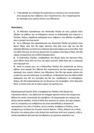 6. Τι θα άλλαζε αν ο Παύλος δε συζητούσε με εκείνους που συναντούσε
στην αγορά και δεν «έβλεπε», δεν «περπατούσε», δεν «παρατηρούσε
με προσοχή τους ιερούς τόπους των Αθηναίων;
Απαντήσεις
1. Οι Αθηναίοι προκάλεσαν τον Απόστολο Παύλο να τους μιλήσει διότι
ήθελαν να μάθουν και να διδαχτούν εκείνη τη διδασκαλία που κήρυττε ο
Παύλος. Ακόμη, παράξενα πράγματα τους «έφερνε», και ήθελαν να μάθουν
σαν τι μπορεί να είναι αυτά.
2. Αν οι Αθηναίοι δεν προκαλούσαν τον Απόστολο Παύλο να μιλήσει στον
Άρειο Πάγο, τότε δεν θα είχαν ακούσει όλα όσα τους είχε πει και θα
εξακολουθούσαν να πιστεύουν κάποιον άγνωστο ακόμη για αυτούς θεό. Από
την άλλη πλευρά, αν εκείνος αρνούνταν να μιλήσει στον Άρειο Πάγο, τότε θα
είχαμε συγκρούσεις και πολλές διαμαρτυρίες.
3. Ο Απόστολος Παύλος, αναφέρθηκε στο βωμό προς τον άγνωστο Θεό,
γιατί ήθελε όπως λέει να τους τον κάνει γνωστό, αλλά ήταν και η εισαγωγή
στο κήρυγμά του.
4. Κατά τη γνώμη μου, αν ο Απόστολος Παύλος δεν συζητούσε με όσους
έβλεπε στην αγορά, δεν έβλεπε, δεν περπατούσε και δεν παρατηρούσε με
προσοχή τους ιερούς τόπους των Αθηναίων, δεν θα είχε καμία εικόνα στο
μυαλό του για τον πολιτισμό, τις συνήθειες, τη θρησκεία τους και άλλα πολλά
πράγματα που θα τον ένοιαζαν και θα του «τράβαγαν» το ενδιαφέρον.
Ακόμη, δεν θα παρατηρούσε και τον βωμό με την επιγραφή:« στον άγνωστο
Θεό» η οποία είναι και το κύριο μέρος της ομιλίας του.
Χαρακτηριστική λοιπόν ήταν η αναφορά του Παύλου στον βωμό του
«αγνώστου Θεού», που φαίνεται να υπήρχαν αρκετοί εκείνη την εποχή στην
Αθήνα τον οποίο υποστήριξε ότι πρεσβεύει. Ως Δημιουργός του κόσμου και
Δότης παντός αγαθού, Αυτός Ο Θεός δεν κατοικεί σε ναούς, δεν έχει ανάγκη
από τις υπηρεσίες των ανθρώπων και είναι ακατάλληλη η κατασκευή
ομοιωμάτων του, λέει ο Παύλος. Αυτή η σκέψη, αναφέρει ο Παύλος, είναι
σύμφωνη με τα λόγια του Στωικού ποιητή Άρατου. Τέλος, δήλωσε ότι ο Θεός
θα κρίνει τον κόσμο μέσω ενός άντρα που ανέστησε από τους νεκρούς, νύξη η
οποία προκάλεσε χλευαστικές αντιδράσεις σε μερικούς ακροατές του.
 