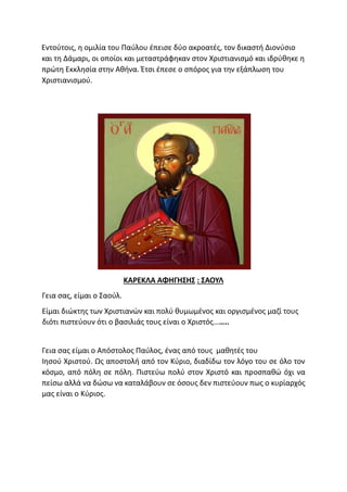 Εντούτοις, η ομιλία του Παύλου έπεισε δύο ακροατές, τον δικαστή Διονύσιο
και τη Δάμαρι, οι οποίοι και μεταστράφηκαν στον Χριστιανισμό και ιδρύθηκε η
πρώτη Εκκλησία στην Αθήνα. Έτσι έπεσε ο σπόρος για την εξάπλωση του
Χριστιανισμού.
ΚΑΡΕΚΛΑ ΑΦΗΓΗΣΗΣ : ΣΑΟΥΛ
Γεια σας, είμαι ο Σαούλ.
Είμαι διώκτης των Χριστιανών και πολύ θυμωμένος και οργισμένος μαζί τους
διότι πιστεύουν ότι ο βασιλιάς τους είναι ο Χριστός……..
Γεια σας είμαι ο Απόστολος Παύλος, ένας από τους μαθητές του
Ιησού Χριστού. Ως αποστολή από τον Κύριο, διαδίδω τον λόγο του σε όλο τον
κόσμο, από πόλη σε πόλη. Πιστεύω πολύ στον Χριστό και προσπαθώ όχι να
πείσω αλλά να δώσω να καταλάβουν σε όσους δεν πιστεύουν πως ο κυρίαρχός
μας είναι ο Κύριος.
 