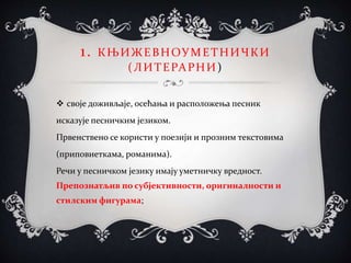 1. КЊИЖЕВНОУМЕТНИЧКИ
(ЛИТЕРАРНИ)
 своје доживљаје, осећања и расположења песник
исказује песничким језиком.
Првенствено се користи у поезији и прозним текстовима
(приповиеткама, романима).
Речи у песничком језику имају уметничку вредност.
Препознатљив по субјективности, оригиналности и
стилским фигурама;
 