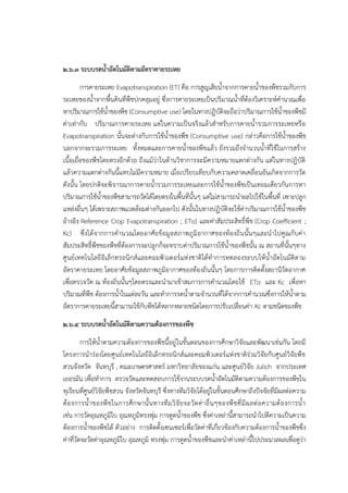 ๒.๖.๓ ระบบรดน้าอัตโนมัติตามอัตราคายระเหย
การคายระเหย Evapotranspiration (ET) คือ การสูญเสียน้าจากการคายน้าของพืชรวมกับการ
ระเหยของน้าจากพื้นดินที่พืชปกคลุมอยูํ ซึ่งการคายระเหยเป็นปริมาณน้าที่ต๎องวิเคราะห๑คานวณเพื่อ
หาปริมาณการใช๎น้าของพืช (Consumptive use) โดยในทางปฏิบัติจะถือวําปริมาณการใช๎น้าของพืชมี
คําเทํากับ ปริมาณการคายระเหย แตํในความเป็นจริงแล๎วสาหรับการคายน้ารวมการระเหยหรือ
Evapotranspiration นั้นจะตํางกับการใช๎น้าของพืช (Consumptive use) กลําวคือการใช๎น้าของพืช
นอกจากจะรวมการระเหย ทั้งหมดและการคายน้าของพืชแล๎ว ยังรวมถึงจานวนน้าที่ใช๎ในการสร๎าง
เนื้อเยื่อของพืชโดยตรงอีกด๎วย ถึงแม๎วําในด๎านวิชาการจะมีความหมายแตกตํางกัน แตํในทางปฏิบัติ
แล๎วความแตกตํางกันนี้แทบไมํมีความหมาย เมื่อเปรียบเทียบกับความคลาดเคลื่อนอันเกิดจากการวัด
ดังนั้น โดยปกติจะพิจารณาการคายน้ารวมการระเหยและการใช๎น้าของพืชเป็นเทอมเดียวกันการหา
ปริมาณการใช๎น้าของพืชสามารถวัดได๎โดยตรงในพื้นที่นั้นๆ แตํไมํสามารถนาผลไปใช๎ในพื้นที่ เพาะปลูก
แหลํงอื่นๆ ได๎เพราะสภาพแวดล๎อมตํางกันออกไป ดังนั้นในทางปฏิบัติจะใช๎คําปริมาณการใช๎น้าของพืช
อ๎างอิง Reference Crop Evapotranspiration ; ETo) และคําสัมประสิทธิ์พืช (Crop Coefficient ;
Kc) ซึ่งได๎จากการคานวณโดยอาศัยข๎อมูลสภาพภูมิอากาศของท๎องถิ่นนั้นๆและนาไปคูณกับคํา
สัมประสิทธิ์พืชของพืชที่ต๎องการจะปลูกก็จะทราบคําปริมาณการใช๎น้าของพืชนั้น ณ สถานที่นั้นๆทาง
ศูนย๑เทคโนโลยีอิเล็กทรอนิกส๑และคอมพิวเตอร๑แหํงชาติได๎ทาการทดลองระบบให๎น้าอัตโนมัติตาม
อัตราคายระเหย โดยอาศัยข๎อมูลสภาพภูมิอากาศของท๎องถิ่นนั้นๆ โดยการการติดตั้งสถานีวัดอากาศ
เพื่อตรวจวัด ณ ท๎องถิ่นนั้นๆโดยตรงและนามาเข๎าสมการการคานวณโดยใช๎ ETo และ Kc เพื่อหา
ปริมาณที่พืช ต๎องการน้าในแตํละวัน และทาการรดน้าตามจานวนที่ได๎จากการคานวณซึ่งการให๎น้าตาม
อัตราการคายระเหยนี้สามารถใช๎กับพืชได๎หลากหลายชนิดโดยการปรับเปลี่ยนคํา Kc ตามชนิดของพืช
๒.๖.๔ ระบบรดน้าอัตโนมัติตามความต้องการของพืช
การให๎น้าตามความต๎องการของพืชนี้อยูํในขั้นตอนของการศึกษาวิจัยและพัฒนาเชํนกัน โดยมี
โครงการนารํองโดยศูนย๑เทคโนโลยีอิเล็กทรอนิกส๑และคอมพิวเตอร๑แหํงชาติรํวมวิจัยกับศูนย๑วิจัยพืช
สวนจังหวัด จันทบุรี , คณะเกษตรศาสตร๑ มหาวิทยาลัยของแกํน และศูนย๑วิจัย Julich จากประเทศ
เยอรมัน เพื่อทาการ ตรวจวัดและทดสอบการใช๎งานระบบรดน้าอัตโนมัติตามความต๎องการของพืชใน
ทุเรียนที่ศูนย๑วิจัยพืชสวน จังหวัดจันทบุรี ซึ่งทางทีมวิจัยได๎อยูํในขั้นตอนศึกษาถึงปัจจัยที่มีผลตํอความ
ต๎องการน้าของพืชในการศึกษานั้นทางทีมวิจัยจะวัดคําอื่นๆของพืชที่มีผลตํอความต๎องการน้า
เชํน การวัดอุณหภูมิใบ อุณหภูมิทรงพุํม การดูดน้าของพืช ซึ่งคําเหลํานี้สามารถนาไปตีความเป็นความ
ต๎องการน้าของพืชได๎ ตัวอยําง การติดตั้งเซนเซอร๑เพื่อวัดคําที่เกี่ยวข๎องกับความต๎องการน้าของพืชซึ่ง
คําที่วัดจะวัดคําอุณหภูมิใบ อุณหภูมิ ทรงพุํม การดูดน้าของพืชและนาคําเหลํานี้ไปประมวลผลเพื่อดูวํา
 