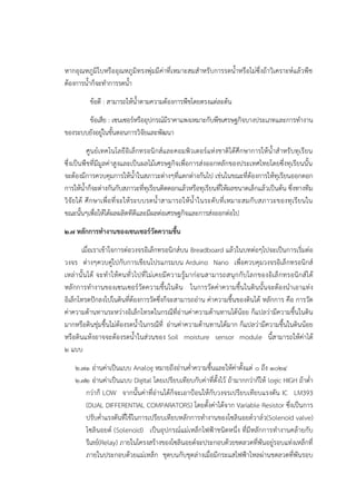 หากอุณหภูมิใบหรืออุณหภูมิทรงพุํมมีคําที่เหมาะสมสาหรับการรดน้าหรือไมํซึ่งถ๎าวิเคราะห๑แล๎วพืช
ต๎องการน้าก็จะทาการรดน้า
ข๎อดี : สามารถให๎น้าตามความต๎องการพืชโดยตรงแตํละต๎น
ข๎อเสีย : เซนเซอร๑หรืออุปกรณ๑มีราคาแพงเหมาะกับพืชเศรษฐกิจบางประเภทและการทางาน
ของระบบยังอยูํในขั้นตอนการวิจัยและพัฒนา
ศูนย๑เทคโนโลยีอิเล็กทรอนิกส๑และคอมพิวเตอร๑แหํงชาติได๎ศึกษาการให๎น้าสาหรับทุเรียน
ซึ่งเป็นพืชที่มีมูลคําสูงและเป็นผลไม๎เศรษฐกิจเพื่อการสํงออกหลักของประเทศไทยโดยซึ่งทุเรียนนั้น
จะต๎องมีการควบคุมการให๎น้าในสภาวะตํางๆที่แตกตํางกันไป เชํนในขณะที่ต๎องการให๎ทุเรียนออกดอก
การให๎น้าก็จะตํางกันกับสภาวะที่ทุเรียนติดดอกแล๎วหรือทุเรียนที่ให๎ผลขนาดเล็กแล๎วเป็นต๎น ซึ่งทางทีม
วิจัยได๎ ศึกษาเพื่อที่จะให๎ระบบรดน้าสามารถให๎น้าในระดับที่เหมาะสมกับสภาวะของทุเรียนใน
ขณะนั้นๆเพื่อให๎ได๎ผลผลิตทีดีและมีผลตํอเศรษฐกิจและการสํงออกตํอไป
๒.๗ หลักการทางานของเซนเซอร์วัดความชื้น
เมื่อเราเข๎าใจการตํอวงจรอิเล็กทรอนิกส๑บน Breadboard แล๎วในบทตํอๆไปจะเป็นการเริ่มตํอ
วงจร ตํางๆควบคูํไปกับการเขียนโปรแกรมบน Arduino Nano เพื่อควบคุมวงจรอิเล็กทรอนิกส๑
เหลํานั้นได๎ จะทาให๎คนทั่วไปที่ไมํเคยมีความรู๎มากํอนสามารถสนุกกับโลกของอิเล็กทรอนิกส๑ได๎
หลักการทางานของเซนเซอร๑วัดความชื้นในดิน ในการวัดคําความชื้นในดินนั้นจะต๎องนาเอาแทํง
อิเล็กโทรดปักลงไปในดินที่ต๎องการวัดซึ่งก็จะสามารถอําน คําความชื้นของดินได๎ หลักการ คือ การวัด
คําความต๎านทานระหวํางอิเล็กโทรดในกรณีที่อํานคําความต๎านทานได๎น๎อย ก็แปลวํามีความชื้นในดิน
มากหรือดินชุํมชื้นไมํต๎องรดน้าในกรณีที่ อํานคําความต๎านทานได๎มาก ก็แปลวํามีความชื้นในดินน๎อย
หรือดินแห๎งอาจจะต๎องรดน้าในสํวนของ Soil moisture sensor module นี้สามารถให๎คําได๎
๒ แบบ
๒.๗๑ อํานคําเป็นแบบ Analog หมายถึงอํานค่าความชื้นและให๎คําตั้งแตํ ๐ ถึง ๑๐๒๔
๒.๗๒ อํานคําเป็นแบบ Digital โดยเปรียบเทียบกับคําที่ตั้งไว๎ ถ๎ามากกวําก็ให๎ logic HIGH ถ๎าต่า
กวําก็ LOW จากนั้นคําที่อํานได๎ก็จะเอาป้อนให๎กับวงจรเปรียบเทียบแรงดัน IC LM393
(DUAL DIFFERENTIAL COMPARATORS) โดยตั้งคําได๎จาก Variable Resistor ซึ่งเป็นการ
ปรับค่าแรงดันที่ใช๎ในการเปรียบเทียบหลักการทางานของโซลินอยด๑วาล๑ว(Solenoid valve)
โซลินอยด๑ (Solenoid) เป็นอุปกรณ๑แมํเหล็กไฟฟ้าชนิดหนึ่ง ที่มีหลักการทางานคล๎ายกับ
รีเลย๑(Relay) ภายในโครงสร๎างของโซลินอยด๑จะประกอบด๎วยขดลวดที่พันอยูํรอบแทํงเหล็กที่
ภายในประกอบด๎วยแมํเหล็ก ชุดบนกับชุดลํางเมื่อมีกระแสไฟฟ้าไหลผํานขดลวดที่พันรอบ
 