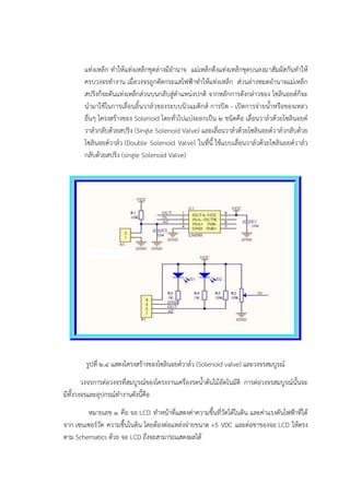 แทํงเหล็ก ทาให๎แทํงเหล็กชุดลํางมีอานาจ แมํเหล็กดึงแทํงเหล็กชุดบนลงมาสัมผัสกันทาให๎
ครบวงจรทางาน เมื่อวงจรถูกตัดกระแสไฟฟ้าทาให๎แทํงเหล็ก สํวนลํางหมดอานาจแมํเหล็ก
สปริงก็จะดันแทํงเหล็กสํวนบนกลับสูํตาแหนํงปกติ จากหลักการดังกลําวของ โซลินอยด๑ก็จะ
นามาใช๎ในการเลื่อนลิ้นวาล๑วของระบบนิวแมติกส๑ การปิด - เปิดการจํายน้าหรือของเหลว
อื่นๆ โครงสร๎างของ Solenoid โดยทั่วไปแบํงออกเป็น ๒ ชนิดคือ เลื่อนวาล๑วด๎วยโซลินอยด๑
วาล๑วกลับด๎วยสปริง (Single Solenoid Valve) และเลื่อนวาล๑วด๎วยโซลินอยด๑วาล๑วกลับด๎วย
โซลินอยด๑วาล๑ว (Double Solenoid Valve) ในที่นี้ ใช๎แบบเลื่อนวาล๑วด๎วยโซลินอยด๑วาล๑ว
กลับด๎วยสปริง (single Solenoid Valve)
รูปที่ ๒.๔ แสดงโครงสร๎างของโซลินอยด๑วาล๑ว (Solenoid valve) และวงจรสมบูรณ๑
วงจรการตํอวงจรที่สมบูรณ๑ของโครงงานเครื่องรดน้าต๎นไม๎อัตโนมัติ การตํอวงจรสมบูรณ๑นั้นจะ
มีทั้งวงจรและอุปกรณ๑ทางานดังนี้คือ
หมายเลข ๑ คือ จอ LCD ทาหน๎าที่แสดงคําความชื้นที่วัดได๎ในดิน และคําแรงดันไฟฟ้าที่ได๎
จาก เซนเซอร๑วัด ความชื้นในดิน โดยต๎องตํอแหลํงจํายขนาด +5 VDC และตํอขาของจอ LCD ให๎ตรง
ตาม Schematics ด๎วย จอ LCD ถึงจะสามารถแสดงผลได๎
 