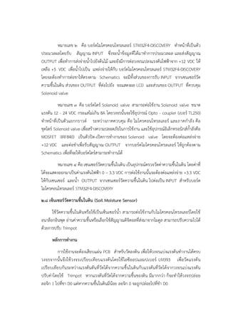 หมายเลข ๒ คือ บอร๑ดไมโครคอนโทรลเลอร๑ STM32F4-DISCOVERY ทาหน๎าที่เป็นตัว
ประมวลผลโดยรับ สัญญาณ INPUT ซึ่งจะน้าข๎อมูลที่ได๎มาทาการประมวลผล และสํงสัญญาณ
OUTPUT เพื่อทาการสํงจํายน้าไปยังต๎นไม๎ และยังมีการตํอวงจรแปลงแรงดันไฟฟ้าจาก +12 VDC ให๎
เหลือ +5 VDC เพื่อน้าไปเป็น แหลํงจํายให๎กับ บอร๑ดไมโครคอนโทรลเลอร๑ STM32F4-DISCOVERY
โดยจะต๎องทาการตํอขาให๎ตรงตาม Schematics จะมีทั้งสํวนของการรับ INPUT จากเซนเซอร๑วัด
ความชื้นในดิน สํวนของ OUTPUT ที่ตํอไปยัง จอแสดงผล LCD และสํวนของ OUTPUT ที่ควบคุม
Solenoid valve
หมายเลข ๓ คือ บอร๑ดไดร๑ Solenoid valve สามารถตํอใช๎งาน Solenoid valve ขนาด
แรงดัน 12 - 24 VDC กระแสไมํเกิน 8A โดยวงจรนั้นจะใช๎อุปกรณ๑ Opto - coupler (เบอร๑ TL250)
ทาหน๎าที่เป็นตัวแยกกราวด๑ ระหวํางภาคควบคุม คือ ไมโครคอนโทรลเลอร๑ และภาคกาลัง คือ
ชุดไดร๑ Solenoid valve เพื่อสร๎างความปลอดภัยในการใช๎งาน และใช๎อุปกรณ๑อิเล็กทรอนิกส๑ก้าลังคือ
MOSFET (IRF840) เป็นตัวปิด-เปิดการทางานของ Solenoid valve โดยจะต๎องตํอแหลํงจําย
+12 VDC และตํอขาเพื่อรับสัญญาณ OUTPUT จากบอร๑ดไมโครคอนโทรลเลอร๑ ให๎ถูกต๎องตาม
Schematics เพื่อที่จะให๎บอร๑ดไดร๑สามารถทางานได๎
หมายเลข ๔ คือ เซนเซอร๑วัดความชื้นในดิน เป็นอุปกรณ๑ตรวจวัดคําความชื้นในดิน โดยคําที่
ได๎จะแสดงออกมาเป็นคําแรงดันไฟฟ้า 0 – 3.3 VDC การตํอใช๎งานนั้นจะต๎องตํอแหลํงจําย +3.3 VDC
ให๎กับเซนเซอร๑ และน้า OUTPUT จากเซนเซอร๑วัดความชื้นในดิน ไปตํอเป็น INPUT สาหรับบอร๑ด
ไมโครคอนโทรลเลอร๑ STM32F4-DISCOVERY
๒.๘ เซ็นเซอร์วัดความชื้นในดิน (Soil Moisture Sensor)
ใช๎วัดความชื้นในดินหรือใช๎เป็นเซ็นเซอร๑น้า สามารถตํอใช๎งานกับไมโครคอนโทรลเลอร๑โดยใช๎
อนาล็อกอินพุต อํานคําความชื้นหรือเลือกใช๎สัญญาณดิจิตอลที่สํงมาจากโมดูล สามารถปรับความไวได๎
ด๎วยการปรับ Trimpot
หลักการทางาน
การใช๎งานจะต๎องเสียบแผํน PCB สาหรับวัดลงดิน เพื่อให๎วงจรแบํงแรงดันทางานได๎ครบ
วงจรจากนั้นจึงใช๎วงจรเปรียบเทียบแรงดันโดยใช๎ไอซีออปแอมปเบอร๑ LM393 เพื่อวัดแรงดัน
เปรียบเทียบกันระหวํางแรงดันดันที่วัดได๎จากความชื้นในดินกับแรงดันที่วัดได๎จากวงจรแบํงแรงดัน
ปรับคําโดยใช๎ Trimpot หากแรงดันที่วัดได๎จากความชื้นของดิน มีมากกวํา ก็จะทาให๎วงจรปลํอย
ลอจิก 1 ไปที่ขา D0 แตํหากความชื้นในดินมีน๎อย ลอจิก 0 จะถูกปลํอยไปที่ขา D0
 